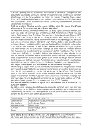 119
dukt von Jigoshop und so entstanden auch weitere eCommerce Lösungen wie z.B.
Easy Digital Downloads. Der Grund weshalb WooCommerce so beliebt ist, ist sicherlich
WooThemes und die Firma dahinter, sie haben ein riesiges Entwickler Team, zudem
findet die Entwicklung Open Source statt und das heisst der Core von WooCommerce
wird von weiteren Leuten aus der Open Source Community weiterentwickelt, sie haben
vorgefertigte Themes usw.
Gibt es weitere Plugins welche unverzichtbar sind für einen WordPress
eCommerce Store oder eine WordPress Website?
Als Alternative zu WooCommerce könnte man z.B. Easy Digital Download nehmen, das
auch sehr stabil ist und viele gute Erweiterungen hat. Ansonsten bei WordPress aus
meiner Sicht unverzichtbar Anti Spam Bee welches ich lieber benutze als Akismet, SEO
Yoast obwohl es nervig ist das es so häufig aktualisiert wird, es empfiehlt sich ein
Security Plugin welches dafür sorgt das man sich nicht zu häufig einloggt und das auch
logt, wie z.B. iThemes Security oder Limit Login Attempt. Falls es das braucht und es
auf einem Shared Host läuft natürlich auch ein Caching Plugin, ich bin für einfache Sa-
chen und bin sehr zufrieden mit WP Rocket, welches ein Kostenpflichtiges Plugin ist
und relativ simpel und mir auf Shared Hostings bis anhin noch nie Probleme bereitet
hat. Ausserdem ist es viel einfacher zu konfigurieren als W3 Total Cache. Viele Kunden
nutzen auch JetPack, ich persönlich finde es eine Katastrophe, aber falls der Kunde
sich für JetPack entscheidet weil er es sich nicht leisten kann sich die jeweiligen Fea-
tures programmieren zu lassen dann gehört auch immer das Plugin Manuel JetPack
Control dazu, weil JetPack nach den AutoUpdate gerne mal automatisch neue Features
einschaltet die man gar nicht möchte und mit diesem Plugin kann man das verhindern.
Wo liegen die Grenzen von WordPress als eCommerce Lösung?
Ist schwierig zu sagen. Wenn du ein Team hast welches über das nötige Wissen verfügt
dann kannst du das Problemlos auf skalieren und anbinden an sonstige Systeme die du
hast, für die Lagerverwaltung... es ist halt wie immer mit WordPress, WordPress ist
easy, ja das stimmt einerseits, es ist schnell installiert und läuft nach kurzer Zeit aber
sobald man skalieren möchte muss man halten wissen was man macht. Solange man
das Team dazu hat und das Budget vorhanden ist auf Kundenseite, sollte es kein Prob-
lem sein auf einen grossen Shop zu skalieren von über 10000 Produkte.
Für welche Geschäftszwecke eignet sich WordPress als eCommerce Lö-
sung am besten?
Da gibt es keine typischen Geschäftszwecke, ich denke sicherlich wenn man über das
nötige Budget hat als KMU und etwas machen möchte und nicht auf eine eigens entwi-
ckelte Lösung setzten möchte, dann jederzeit, aber ob es da spezifische Geschäftsfel-
der gibt die das eher nutzen sollten glaube ich nicht.
Datum/Uhrzeit 02.02.2015 – 15:00 Uhr
Unternehmen WooThemes / WooCommerce
Interviewform mündlich via Skype
Interviewpartner Matt Cohen
Funktion Chief Product Officer
Dauer 00:25:37
Bitte stelle dich und deine Firma vor und erzähle mir was ihr macht?
Ich heisse Matt Cohen. Ich bin der Chief Product Officer bei WooThemes, dem Markt-
 