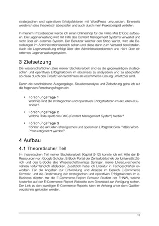 12
strategischen und operativen Erfolgsfaktoren mit WordPress umzusetzen. Einerseits
werde ich dies theoretisch überprüfen und auch durch mein Praxisbeispiel vertiefen.
In meinem Praxisbeispiel werde ich einen Onlineshop für die Firma Mila D’Opiz aufbau-
en. Die Lagerverwaltung wird mit Hilfe des Content Management Systems verwaltet und
nicht über ein externes System. Der Benutzer welcher den Shop wartet, wird alle Be-
stellungen im Administrationsbereich sehen und diese dann zum Versand bereitstellen.
Auch die Lagerverwaltung erfolgt über den Administrationsbereich und nicht über ein
externes Lagerverwaltungssystem.
3 Zielsetzung
Die wissenschaftlichen Ziele meiner Bachelorarbeit sind es die gegenwärtigen strategi-
schen und operativen Erfolgsfaktoren im eBusiness zu analysieren und zu überprüfen
ob diese durch den Einsatz von WordPress als eCommerce-Lösung umsetzbar sind.
Durch die beschriebene Ausgangslage, Situationsanalyse und Zielsetzung gehe ich auf
die folgenden Forschungsfragen ein:
• Forschungsfrage 1
Welches sind die strategischen und operativen Erfolgsfaktoren im aktuellen eBu-
siness?
• Forschungsfrage 2
Welche Rolle spielt das CMS (Content Management System) hierbei?
• Forschungsfrage 3
Können die aktuellen strategischen und operativen Erfolgsfaktoren mittels Word-
Press umgesetzt werden?
4 Aufbau
4.1 Theoretischer Teil
Im theoretischen Teil meiner Bachelorarbeit (Kapitel 5-12) konnte ich mit Hilfe der E-
Ressourcen von Google Scholar, E-Book Portal der Zentralbibliothek der Universität Zü-
rich und den E-Books des Wissenschaftsverlags Springer, meine Literaturrecherche
nahezu vollumfänglich abdecken. Zusätzlich habe ich Literatur in Fachgeschäften er-
worben. Für die Angaben zur Entwicklung und Analyse im Bereich E-Commerce
Schweiz, und die Bestimmung der strategischen und operativen Erfolgsfaktoren im e-
Business dienten mir die E-Commerce-Report Schweiz Studien der FHNW, welche
kostenlos auf der E-Commerce-Report Webseite zum Download zur Verfügung stehen.
Der Link zu den jeweiligen E-Commerce-Reports kann im Anhang unter dem Quellen-
verzeichnis gefunden werden.
 