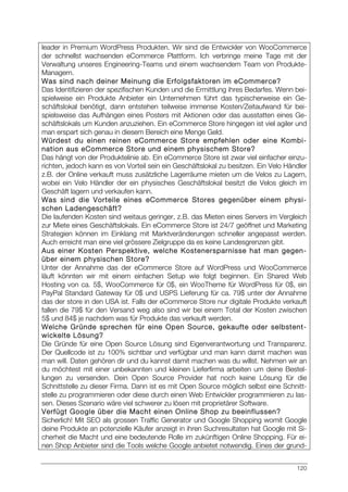 120
leader in Premium WordPress Produkten. Wir sind die Entwickler von WooCommerce
der schnellst wachsenden eCommerce Plattform. Ich verbringe meine Tage mit der
Verwaltung unseres Engineering-Teams und einem wachsendem Team von Produkte-
Managern.
Was sind nach deiner Meinung die Erfolgsfaktoren im eCommerce?
Das Identifizieren der spezifischen Kunden und die Ermittlung ihres Bedarfes. Wenn bei-
spielweise ein Produkte Anbieter ein Unternehmen führt das typischerweise ein Ge-
schäftslokal benötigt, dann entstehen teilweise immense Kosten/Zeitaufwand für bei-
spielsweise das Aufhängen eines Posters mit Aktionen oder das ausstatten eines Ge-
schäftslokals um Kunden anzuziehen. Ein eCommerce Store hingegen ist viel agiler und
man erspart sich genau in diesem Bereich eine Menge Geld.
Würdest du einen reinen eCommerce Store empfehlen oder eine Kombi-
nation aus eCommerce Store und einem physischem Store?
Das hängt von der Produktelinie ab. Ein eCommerce Store ist zwar viel einfacher einzu-
richten, jedoch kann es von Vorteil sein ein Geschäftslokal zu besitzen. Ein Velo Händler
z.B. der Online verkauft muss zusätzliche Lagerräume mieten um die Velos zu Lagern,
wobei ein Velo Händler der ein physisches Geschäftslokal besitzt die Velos gleich im
Geschäft lagern und verkaufen kann.
Was sind die Vorteile eines eCommerce Stores gegenüber einem physi-
schen Ladengeschäft?
Die laufenden Kosten sind weitaus geringer, z.B. das Mieten eines Servers im Vergleich
zur Miete eines Geschäftslokals. Ein eCommerce Store ist 24/7 geöffnet und Marketing
Strategien können im Einklang mit Marktveränderungen schneller angepasst werden.
Auch erreicht man eine viel grössere Zielgruppe da es keine Landesgrenzen gibt.
Aus einer Kosten Perspektive, welche Kostenersparnisse hat man gegen-
über einem physischen Store?
Unter der Annahme das der eCommerce Store auf WordPress und WooCommerce
läuft könnten wir mit einem einfachen Setup wie folgt beginnen. Ein Shared Web
Hosting von ca. 5$, WooCommerce für 0$, ein WooTheme für WordPress für 0$, ein
PayPal Standard Gateway für 0$ und USPS Lieferung für ca. 79$ unter der Annahme
das der store in den USA ist. Falls der eCommerce Store nur digitale Produkte verkauft
fallen die 79$ für den Versand weg also sind wir bei einem Total der Kosten zwischen
5$ und 84$ je nachdem was für Produkte das verkauft werden.
Welche Gründe sprechen für eine Open Source, gekaufte oder selbstent-
wickelte Lösung?
Die Gründe für eine Open Source Lösung sind Eigenverantwortung und Transparenz.
Der Quellcode ist zu 100% sichtbar und verfügbar und man kann damit machen was
man will. Daten gehören dir und du kannst damit machen was du willst. Nehmen wir an
du möchtest mit einer unbekannten und kleinen Lieferfirma arbeiten um deine Bestel-
lungen zu versenden. Dein Open Source Provider hat noch keine Lösung für die
Schnittstelle zu dieser Firma. Dann ist es mit Open Source möglich selbst eine Schnitt-
stelle zu programmieren oder diese durch einen Web Entwickler programmieren zu las-
sen. Dieses Szenario wäre viel schwerer zu lösen mit proprietärer Software.
Verfügt Google über die Macht einen Online Shop zu beeinflussen?
Sicherlich! Mit SEO als grossen Traffic Generator und Google Shopping womit Google
deine Produkte an potenzielle Käufer anzeigt in ihren Suchresultaten hat Google mit Si-
cherheit die Macht und eine bedeutende Rolle im zukünftigen Online Shopping. Für ei-
nen Shop Anbieter sind die Tools welche Google anbietet notwendig. Eines der grund-
 