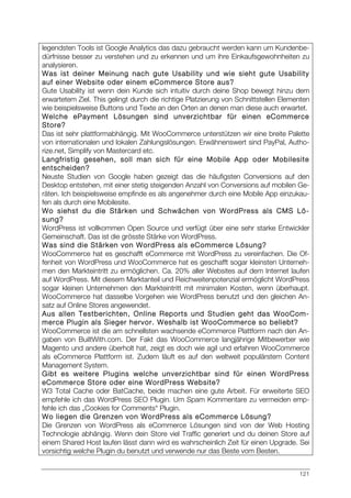 121
legendsten Tools ist Google Analytics das dazu gebraucht werden kann um Kundenbe-
dürfnisse besser zu verstehen und zu erkennen und um ihre Einkaufsgewohnheiten zu
analysieren.
Was ist deiner Meinung nach gute Usability und wie sieht gute Usability
auf einer Website oder einem eCommerce Store aus?
Gute Usability ist wenn dein Kunde sich intuitiv durch deine Shop bewegt hinzu dem
erwartetem Ziel. This gelingt durch die richtige Platzierung von Schnittstellen Elementen
wie beispielsweise Buttons und Texte an den Orten an denen man diese auch erwartet.
Welche ePayment Lösungen sind unverzichtbar für einen eCommerce
Store?
Das ist sehr plattformabhängig. Mit WooCommerce unterstützen wir eine breite Palette
von internationalen und lokalen Zahlungslösungen. Erwähnenswert sind PayPal, Autho-
rize.net, Simplify von Mastercard etc.
Langfristig gesehen, soll man sich für eine Mobile App oder Mobilesite
entscheiden?
Neuste Studien von Google haben gezeigt das die häufigsten Conversions auf den
Desktop entstehen, mit einer stetig steigenden Anzahl von Conversions auf mobilen Ge-
räten. Ich beispielsweise empfinde es als angenehmer durch eine Mobile App einzukau-
fen als durch eine Mobilesite.
Wo siehst du die Stärken und Schwächen von WordPress als CMS Lö-
sung?
WordPress ist vollkommen Open Source und verfügt über eine sehr starke Entwickler
Gemeinschaft. Das ist die grösste Stärke von WordPress.
Was sind die Stärken von WordPress als eCommerce Lösung?
WooCommerce hat es geschafft eCommerce mit WordPress zu vereinfachen. Die Of-
fenheit von WordPress und WooCommerce hat es geschafft sogar kleinsten Unterneh-
men den Markteintritt zu ermöglichen. Ca. 20% aller Websites auf dem Internet laufen
auf WordPress. Mit diesem Marktanteil und Reichweitenpotenzial ermöglicht WordPress
sogar kleinen Unternehmen den Markteintritt mit minimalen Kosten, wenn überhaupt.
WooCommerce hat dasselbe Vorgehen wie WordPress benutzt und den gleichen An-
satz auf Online Stores angewendet.
Aus allen Testberichten, Online Reports und Studien geht das WooCom-
merce Plugin als Sieger hervor. Weshalb ist WooCommerce so beliebt?
WooCommerce ist die am schnellsten wachsende eCommerce Plattform nach den An-
gaben von BuiltWith.com. Der Fakt das WooCommerce langjährige Mitbewerber wie
Magento und andere überholt hat, zeigt es doch wie agil und erfahren WooCommerce
als eCommerce Plattform ist. Zudem läuft es auf den weltweit populärstem Content
Management System.
Gibt es weitere Plugins welche unverzichtbar sind für einen WordPress
eCommerce Store oder eine WordPress Website?
W3 Total Cache oder BatCache, beide machen eine gute Arbeit. Für erweiterte SEO
empfehle ich das WordPress SEO Plugin. Um Spam Kommentare zu vermeiden emp-
fehle ich das „Cookies for Comments“ Plugin.
Wo liegen die Grenzen von WordPress als eCommerce Lösung?
Die Grenzen von WordPress als eCommerce Lösungen sind von der Web Hosting
Technologie abhängig. Wenn dein Store viel Traffic generiert und du deinen Store auf
einem Shared Host laufen lässt dann wird es wahrscheinlich Zeit für einen Upgrade. Sei
vorsichtig welche Plugin du benutzt und verwende nur das Beste vom Besten.
 