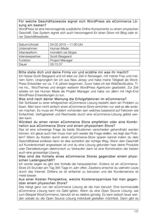 122
Für welche Geschäftszwecke eignet sich WordPress als eCommerce Lö-
sung am besten?
WordPress ist eine hervorragende zusätzliche Online Komponente zu einem physischen
Geschäft. Das System eignet sich auch hervorragend für einen Store mit Blog oder ei-
ner Geschäftswebsite.
Datum/Uhrzeit 04.02.2015 – 11:00 Uhr
Unternehmen Human Made
Interviewform mündlich via Skype
Interviewpartner Scott Basgaard
Funktion Project Manager
Dauer 00:15:37
Bitte stelle dich und deine Firma vor und erzähle mir was ihr macht?
Ich heisse Scott Basgaard und ich lebe zur Zeit in Norwegen, mit meiner Frau und mei-
nem Sohn. Ursprünglich bin ich aus New Jersey und habe meine Tätigkeit als Word-
Press Entwickler vor ca. 7-8 Jahren begonnen. Zuvor habe ich bei WebDevStudios, Ti-
me Inc., WooThemes und einigen weiteren WordPress Agenturen gearbeitet. Zur Zeit
arbeite ich bei Human Made als Projekt Manager und habe vor allem mit High-End
WordPress Entwicklungen zu tun.
Was sind nach deiner Meinung die Erfolgsfaktoren im eCommerce?
Der Schlüssel zu einer erfolgreichen eCommerce Lösung besteht darin ein Problem zu
lösen. Man kann nicht einfach einen eCommerce-Store einrichten nur weil es alle ande-
ren machen. Es muss ein Problem vorhanden sein welches basierend auf Faktoren wie
Einfachheit, Verfügbarkeit und Reichweite durch eine eCommerce-Lösung gelöst wer-
den kann.
Würdest du einen reinen eCommerce Store empfehlen oder eine Kombi-
nation aus eCommerce Store und einem physischem Store?
Das ist eine schwierige Frage da beide Situationen verschieden gehandhabt werden
können. Ich glaub auch hier muss man sich wieder die Frage stellen, wo liegt das Prob-
lem? Wenn du Kosten durch einen eCommerce-Store sparen kannst indem du dein
Geschäftslokal schliesst dann ist dies sicherlich der richtige Weg. Wenn dein Geschäft
auf Kundenkontakt angewiesen ist und du eine Lösung gefunden hast deine Produkte
oder Dienstleistungen elektronisch zu Verkaufen dann ist eine Kombination der beiden
auch eine grossartige Lösung.
Was sind die Vorteile eines eCommerce Stores gegenüber einem physi-
schen Ladengeschäft?
Ich würde sagen es gibt drei Vorteile die herausstechen. Erstens ist ein eCommerce-
Store 24 Stunden am Tag 365 Tage im Jahr offen. Zweitens erreichst du vielmehr Leute
durch das Internet. Drittens es ist einfacher zu benutzen und der Kundenservice ist
meist besser.
Aus einer Kosten Perspektive, welche Kostenersparnisse hat man gegen-
über einem physischen Store?
Das hängt ganz von der eCommerce Lösung ab die man benutzt. Eine kommerzielle
eCommerce Lösung kann ins Geld gehen. Wenn du eine Open Source Lösung, wie
zum Beispiel WooCommerce, benutzt ist es relative günstig. Es kann jedoch teuer wer-
den sobald du die Open Source Lösung individuell gestalten möchtest. Dann gibt es
 