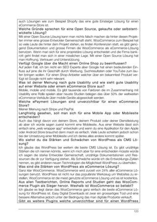 123
auch Lösungen wie zum Beispiel Shopify das eine gute Einsteiger Lösung für einen
eCommerce-Store ist.
Welche Gründe sprechen für eine Open Source, gekaufte oder selbstent-
wickelte Lösung?
Mit einer Open Source Lösung kann man nichts falsch machen da hinter diesen Projek-
ten immer eine grosse Entwickler Gemeinschaft steht. WooCommerce zum Beispiel hat
so viele Leute die hinter dem Projekt stehen, es finden Konferenzen statt, es gibt genü-
gend Dokumentation und grosse Firmen die WooCommerce als eCommerce-Lösung
benutzen. Wenn man sich für eine proprietäre Lösung entscheidet und die Firma bank-
rott geht findet man sich in einer misslichen Lage. Mit einer Open Source Lösung hat
man Hoffnung, Vertrauen und Unterstützung.
Verfügt Google über die Macht einen Online Shop zu beeinflussen?
Auf jeden Fall, ich bin nicht ein SEO Experte aber Google hat einen bedeutenden Ein-
fluss auf jene die ihr Geschäft durch Werbung, Suchresultaten oder YouTube zum lau-
fen bringen wollen. Für einen Shop-Anbieter welcher über ein bekanntest Produkt ver-
fügt ist Google nicht sehr relevant.
Was ist deiner Meinung nach gute Usability und wie sieht gute Usability
auf einer Website oder einem eCommerce Store aus?
Mobile, mobile und mobile. Es gibt tausende von Faktoren die im Zusammenhang mit
Usability eine Rolle spielen aber neuste Studien belegen das über 50% der weltweiten
eCommerce-Verkäufe über mobile Geräte abgewickelt werden.
Welche ePayment Lösungen sind unverzichtbar für einen eCommerce
Store?
Meiner Meinung nach Stripe und PayPal.
Langfristig gesehen, soll man sich für eine Mobile App oder Mobilesite
entscheiden?
Auch das hängt davon von deinem Store, deinem Produkt oder deiner Dienstleistung
ab aber ich würde sagen zuerst kommt eine Mobilesite. Aus einer Website lässt sich
einfach eine „web wrapper app“ entwickeln und wenn du eine Applikation für den Apple
oder Android Store brauchst dann mach es einfach. Viele Leute scheitern jedoch schon
bei der Umsetzung einer Mobilesite und ich denke alles andere kommt später.
Wo siehst du die Stärken und Schwächen von WordPress als CMS Lö-
sung?
Ich glaube das WordPress bei weitem die beste CMS Lösung ist. Es gibt unzählige
Stärken die ich nennen könnte, wenn ich mich aber für eine entscheiden müsste würde
ich sagen die starke Entwickler Gemeinschaft, unzählige Dokumentationen und Res-
sourcen die dir zur Verfügung stehen. Als Schwäche würde ich die Entwicklungs-Zyklen
nennen, es gibt anderen neuen Technologien die Möglichkeit WordPress zu überholen.
Was sind die Stärken von WordPress als eCommerce Lösung?
Ganz klar WooCommerce. WooCommerce wird zurzeit von 24% aller eCommerce Lö-
sungen benutzt. WordPress ist nicht nur das populärste Werkzeug um Websites zu er-
stellen, WooCommerce ist die meist genutzte eCommerce Lösung und es ist kostenlos.
Aus allen Testberichten, Online Reports und Studien geht das WooCom-
merce Plugin als Sieger hervor. Weshalb ist WooCommerce so beliebt?
Ich glaube es liegt daran das WooCommerce ganz einfach die beste eCommerce Lö-
sung für WordPress ist. Easy Digital Downloads ist zwar ein grossartiges Tool und eine
bessere Alternative jedoch unter der Bedingung das man digitale Produkte verkauft.
Gibt es weitere Plugins welche unverzichtbar sind für einen WordPress
 