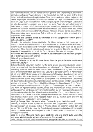 125
Das kommt total darauf an, da würde ich nicht generell eine Empfehlung aussprechen.
Wir haben viele pure Players bei uns in der Kundschaft die halt nur einen Online-Shop
haben und solche die nur eine physischen Store haben und dann gibt es diejenigen die
Online angefangen haben und dann machen sie noch ein Lager und dann kann man bei
ihnen im Lager auch noch abholen, nicht zwangsläufig mit einem richtigen Laden aber
so wie das Amazon... Amazon war ja auch ein pure Player der vom elektronischen
Commerce in physischen Commerce gegangen ist und das sehe ich auch. Eine Kom-
bination ist sicherlich interessant aber das Eine schliesst das Andere nicht aus. Wobei
wenn man einen physischen Store heutzutage hat dann braucht es fast einen Online-
Shop dazu. Aber wenn jemand nur Online ist finde ich muss er nicht unbedingt einen
physischen Store haben.
Was sind die Vorteile eines eCommerce Stores gegenüber einem physi-
schen Ladengeschäft?
Sicherlich die laufenden Kosten sind tiefer. Die Miete, es kommt halt immer auf den
Standort darauf an aber wenn man in einer Grossstadt ist, ist ein Ladenlokal sicherlich
extrem teuer. Initialkosten sind vermutlich verhältnismässig auch tiefer als bei einem
physischen Store kommt natürlich auch darauf an in welcher Branche man tätig ist.
Aber der Kostenpunkt ist sicherlich der Grund Nummer Eins würde ich sagen.
Aus einer Kosten Perspektive, welche Kostenersparnisse hat man gegen-
über einem physischen Store?
Habe ich schon beantwortet.
Welche Gründe sprechen für eine Open Source, gekaufte oder selbstent-
wickelte Lösung?
Selbstentwickelte Lösungen machen nur für ganz grosse Sinn die individuelle Bedürf-
nisse haben und sich dies dementsprechend auch leisten können. Eine selbstentwickel-
te Lösung ist immer teurer als wenn man auf eine bestehende Lösung setzt. Der Vorteil
eines proprietären System oder einer Kauf-Lösung ist der dass wenn es in Kombination
ist mit einem ERP-System oder einem Warenwirtschaftssystem dann braucht es keine
Schnittstellen. Ich denke das ist ein sehr grosser Vorteil und das darf man oft nicht un-
terschätzen weil solche Integrationen oft schief gehen. Der Nachteil dieser Geschichte
ist das meistens bei solchen Komplett-Lösungen der Shop nicht wirklich ausgereift ist
wie bei einer reinen Shop-Lösung. Und Open Source, im Open Source Shop Bereich
hat es oft ein grosses Ökosystem von Plugins und Erweiterungen die man nutzen kann
und wenn ich irgendwie etwas brauche, sei es eine Anbindung an ricardo.ch oder eine
Zahlung per Post-Card dann kann ich meistens schon auf ein Plugin zugreifen oder mir
relative günstig eines kaufen. Wenn ich eine proprietäre Lösung habe dann muss ich
alles was ich nicht habe durch die jeweilige Firma entwickeln lassen und wenn diese
kein Interesse haben oder keine Kapazität haben dies zu machen dann sind mir die
Hände gebunden und ich kann nichts machen.
Verfügt Google über die Macht einen Online Shop zu beeinflussen?
Definitiv, ja. Gerade in der Schweiz ist es extrem weil Google 90% - 95% der Leute
Google benutzen um etwas zu finden. In Amerika ist das ein bisschen anders dort sind
es ca. 70% oder 80% der Leute die Google benutzen oder in asiatischen Ländern sieht
dies auch wieder anders aus aber gerade in der Schweiz denke ich muss man sich bei
Google positionieren.
Was ist deiner Meinung nach gute Usability und wie sieht gute Usability
auf einer Website oder einem eCommerce Store aus?
Gute Usability bedeutet das ich innerhalb von wenigen Klicks oder auch mit der Suche
 