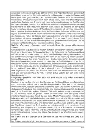 126
genau das finde was ich suche. Es gibt hier immer zwei Aspekte entweder gehe ich auf
einen Shop, lande auf der Startseite und suche im Shop oder ich suche bei Google und
lande gleich beim gesuchten Produkt. Usability in dem Sinne ist auch Suchmaschinen
Optimierung. Wenn jemand generisch nach etwas sucht, nach einer Produktegruppe
und auf der Startseite des Shops landet, muss sichergestellt sein das die Suchfunktion
gut funktioniert oder das man über ein Feature wie Filter-Navigation innerhalb von zwei
bis drei Klicks bei dem Produkt ist das man sucht. Das ist bei Magento ein sehr gutes
Feature man kann es aber auch mit WooCommerce machen. Ich kann bei meinen Pro-
dukten gewisse Attribute definieren, diese als Filterattribute definieren, wähle meine Ka-
tegorie aus und habe auf der linken Seite eine Filter-Navigation für die Einschränkung
des Preises, der Farbe, der Grösse oder was auch immer und dann bin ich innerhalb
von zwei drei Klicks von tausenden Produkten im Shop vor einer Eingeschränkten Aus-
wahl von zwei bis drei Artikel und habe genau das gefunden was ich möchte. Das ist
eines der wichtigsten Usability Features eines Online-Shops.
Welche ePayment Lösungen sind unverzichtbar für einen eCommerce
Store?
Grundsätzlich ist es gut soviel wie möglich zu haben an Optionen weil der Kunde möch-
te mit seiner bevorzugten Zahlungsart zahlen. In der Schweiz ist die Rechnungszahlung
natürlich immer noch sehr beliebt und wenn man Rechnungszahlung anbieten kann ist
das sicherlich die wichtigste Zahlungsart. Weil wenn ich auf Rechnung zahlen kann zah-
le ich auf Rechnung. Das ist ein Risiko für den Händler, viele machen dementsprechend
Bonitätsprüfungen integrieren, so dass nur diejenigen die Bonität haben auch auf Rech-
nung zahlen können. Ansonsten halt Kreditkarte, PayPal und Post-Card eFinance wenn
es in der Schweiz ist, das sind die grundlegenden Zahlungsarten die jeder anbieten soll-
te und welche für ganz kleine Händler erschwinglich sind. Gut Kreditkarte kann man
über PayPal machen, Post-Card eFinance muss man über eFinance machen es gibt
dort aber ein Start-Up Paket für 195.- Franken Setup-Gebühr den sich jeder kleine
Shop leisten kann.
Langfristig gesehen, soll man sich für eine Mobile App oder Mobilesite
entscheiden?
Das kommt auf die Branche und den Benutzer an. Bei Coop@Home zum Beispiel wo
man Lebensmittel einkauft macht eine Mobile App vielleicht Sinn, weil ich mir die App
downloaden kann, ich kann alles in den Warenkorb legen und brauche nur bei der Be-
stellung eine Verbindung. Das heisst ich habe eine gewisse Unabhängigkeit. Ich bin ein
persönlicher Freund vom Mobilen Websites. Weil es für kleinere Kunde erschwinglicher
ist und im Prinzip haben die ganzen Themes die man kaufen kann, sind ja alle schon
meistens Responsive, dass heisst du hast deine Mobile Version schon mit dabei. Ich
habe letzte Woche für die Schule in die meine Kinder gehen eine Mobile App entwickelt
basierend auf WordPress und es gibt einen Anbieter AppPresser. Die haben basierend
auf einem Hybriden Framework, eine Kombination aus PhoneGap und Ionic, die haben
ein WordPress basierendes Tool welches es möglich macht ohne Kenntnisse über
PhoneGap eine komplette App zu erstellen und für 20$ bis 30$ im Monat hat man eine
komplette App. Das ist relativ neu und das unterstützt auch WooCommerce. Das heisst
du kannst jetzt deinem Kunden eine Mobile App basierend auf WooCommerce zusam-
menstellen.
Wo siehst du die Stärken und Schwächen von WordPress als CMS Lö-
sung?
Die Stärken sind die Möglichkeit dass man es kombinieren kann mit WooCommerce
 