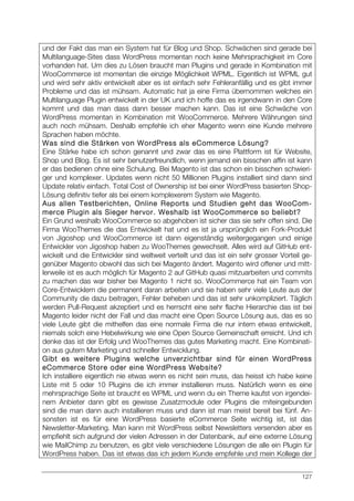 127
und der Fakt das man ein System hat für Blog und Shop. Schwächen sind gerade bei
Multilanguage-Sites dass WordPress momentan noch keine Mehrsprachigkeit im Core
vorhanden hat. Um dies zu Lösen braucht man Plugins und gerade in Kombination mit
WooCommerce ist momentan die einzige Möglichkeit WPML. Eigentlich ist WPML gut
und wird sehr aktiv entwickelt aber es ist einfach sehr Fehleranfällig und es gibt immer
Probleme und das ist mühsam. Automatic hat ja eine Firma übernommen welches ein
Multilanguage Plugin entwickelt in der UK und ich hoffe das es irgendwann in den Core
kommt und das man dass dann besser machen kann. Das ist eine Schwäche von
WordPress momentan in Kombination mit WooCommerce. Mehrere Währungen sind
auch noch mühsam. Deshalb empfehle ich eher Magento wenn eine Kunde mehrere
Sprachen haben möchte.
Was sind die Stärken von WordPress als eCommerce Lösung?
Eine Stärke habe ich schon genannt und zwar das es eine Plattform ist für Website,
Shop und Blog. Es ist sehr benutzerfreundlich, wenn jemand ein bisschen affin ist kann
er das bedienen ohne eine Schulung. Bei Magento ist das schon ein bisschen schwieri-
ger und komplexer. Updates wenn nicht 50 Millionen Plugins installiert sind dann sind
Update relativ einfach. Total Cost of Ownership ist bei einer WordPress basierten Shop-
Lösung definitiv tiefer als bei einem komplexerem System wie Magento.
Aus allen Testberichten, Online Reports und Studien geht das WooCom-
merce Plugin als Sieger hervor. Weshalb ist WooCommerce so beliebt?
Ein Grund weshalb WooCommerce so abgehoben ist sicher das sie sehr offen sind. Die
Firma WooThemes die das Entwickelt hat und es ist ja ursprünglich ein Fork-Produkt
von Jigoshop und WooCommerce ist dann eigenständig weitergegangen und einige
Entwickler von Jigoshop haben zu WooThemes gewechselt. Alles wird auf GitHub ent-
wickelt und die Entwickler sind weltweit verteilt und das ist ein sehr grosser Vorteil ge-
genüber Magento obwohl das sich bei Magento ändert. Magento wird offener und mitt-
lerweile ist es auch möglich für Magento 2 auf GitHub quasi mitzuarbeiten und commits
zu machen das war bisher bei Magento 1 nicht so. WooCommerce hat ein Team von
Core-Entwicklern die permanent daran arbeiten und sie haben sehr viele Leute aus der
Community die dazu beitragen, Fehler beheben und das ist sehr unkompliziert. Täglich
werden Pull-Request akzeptiert und es herrscht eine sehr flache Hierarchie das ist bei
Magento leider nicht der Fall und das macht eine Open Source Lösung aus, das es so
viele Leute gibt die mithelfen das eine normale Firma die nur intern etwas entwickelt,
niemals solch eine Hebelwirkung wie eine Open Source Gemeinschaft erreicht. Und ich
denke das ist der Erfolg und WooThemes das gutes Marketing macht. Eine Kombinati-
on aus gutem Marketing und schneller Entwicklung.
Gibt es weitere Plugins welche unverzichtbar sind für einen WordPress
eCommerce Store oder eine WordPress Website?
Ich installiere eigentlich nie etwas wenn es nicht sein muss, das heisst ich habe keine
Liste mit 5 oder 10 Plugins die ich immer installieren muss. Natürlich wenn es eine
mehrsprachige Seite ist braucht es WPML und wenn du ein Theme kaufst von irgendei-
nem Anbieter dann gibt es gewisse Zusatzmodule oder Plugins die miteingebunden
sind die man dann auch installieren muss und dann ist man meist bereit bei fünf. An-
sonsten ist es für eine WordPress basierte eCommerce Seite wichtig ist, ist das
Newsletter-Marketing. Man kann mit WordPress selbst Newsletters versenden aber es
empfiehlt sich aufgrund der vielen Adressen in der Datenbank, auf eine externe Lösung
wie MailChimp zu benutzen, es gibt viele verschiedene Lösungen die alle ein Plugin für
WordPress haben. Das ist etwas das ich jedem Kunde empfehle und mein Kollege der
 