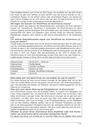 128
Alex installiert natürlich auch immer ein SEO Plugin, hier empfiehlt sich das SEO Plugin
von Yoast. Es gibt noch JetPack, ist auch ziemlich cool, das ist ja ein Bundle von ver-
schiedenen Plugins. Es hat einfach extrem viele verschiedene Plugins und obwohl es
sehr cool ist installiere ich es nicht immer weil man dann schnell einmal bei 20 bis 30
Plugins ist und das ist sehr aufwendig aus Sicht der Maintenance.
Wo liegen die Grenzen von WordPress als eCommerce Lösung?
Ich habe gehört das aufgrund der Datenbankstruktur, irgendwann bei einer gewissen
Anzahl von Transaktionen, WordPress in Kombination mit WooCommerce an seine
Grenzen gelangt weil die Datenbank nicht sicherstellen kann das einzelne Transaktionen
geschachtelt sind. Wenn zum Beispiel in ganz grossen Shops pro Sekunde mehrere
Bestellungen eingehen dann könnte es sein das es Inkonsistenzen in der Datenbank
gibt.
Für welche Geschäftszwecke eignet sich WordPress als eCommerce Lö-
sung am besten?
Visuell Anspruchsvolle Seiten sind oft mit WooCommerce gemacht aber ich sehe auch
aus der Unterhaltungselektronikbranche. WordPress hat keine B2B Features aber es ist
oftmals so dass in der Unterhaltungselektronikbranche oder Modellbaubranche und e-
her technischen Sachen braucht es oft Staffelpreise oder Kundengruppen und das gibt
es zwar in Form von Plugins aber standardmässig ist das nicht im System drin.
WooCommerce ist nicht branchenabhängig sondern eher davon wie viele Artikel ver-
waltet werden müssen im Shop. Wenn es sehr viele sind dann ist es nicht so konf
Datum/Uhrzeit 05.02.2015 – 19:00 Uhr
Unternehmen ForSite Media
Interviewform mündlich via Skype
Interviewpartner Remkus de Vries
Funktion Inhaber, WordPress Entwickler
Dauer 00:31:54
Bitte stelle dich und deine Firma vor und erzähle mir was ihr macht?
Ich heisse Remkus de Vries und ich kreiere Lösungen für die digitale Welt. Ich bin der
CEO von ForSite Media und wir fokussieren uns auf Firmen- und Unternehmenslösun-
gen. Das beinhaltet das kreieren von Websites, das ganze Projektmanagement von der
Idee bis zur Umsetzung.
Was sind nach deiner Meinung die Erfolgsfaktoren im eCommerce?
Eine eCommerce Lösung muss ein Aussehen haben, es braucht eine Navigation, es
muss richtig aufgesetzt sein, es braucht all die Sachen welche man auf Amazon oder
eBay eCommerce Lösungen findet. Alle eCommerce Lösungen die es gibt sind sehr
durchdacht, vor allem dann wenn sie gross sind. Man muss wissen wie der eigene
Markt funktioniert. Dies muss im Design, in der Produktedarstellung, auf der Mobilesite
und auf dem Desktop reflektiert werden. Das ist die Produkte Perspektive und dann
gibt es die Zahlungssystem Perspektive das einer der wichtigsten Aspekte ist. Die Zah-
lungsabwicklung muss reibungslos verlaufen. Das sind meiner Meinung nach die wich-
tigsten Erfolgsfaktoren wenn es um eCommerce geht.
Würdest du einen reinen eCommerce Store empfehlen oder eine Kombi-
nation aus eCommerce Store und einem physischem Store?
Ich glaube das hängt vom Produkt ab. In manchen Fällen hat ein digitaler Store seine
 