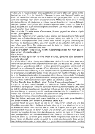 129
Vorteile und in manchen Fällen ist ein zusätzlicher physischer Store von Vorteil. In Hol-
land gibt es einen Shop der heisst Cool Blue welcher ganz viele Nischen-Produkte ver-
kauft. Mit dieser Geschäftsidee sind sie in Holland sehr gross geworden. Jedoch stieg
auch die Nachfrage nach einem physischem Store. Mittlerweile führen sie 3-4 kleine
physischen Stores. Ich glaube das je grösser man wird und je mehr man an Bekannt-
heitsgrad gewinnt desto grösser wird die Nachfrage nach einem physischen Store. Ich
glaub das geht aber auch ohne einen physischen Store. Man muss nicht unbedingt ei-
nen physischen Store besitzen.
Was sind die Vorteile eines eCommerce Stores gegenüber einem physi-
schen Ladengeschäft?
Kosten. Die Kosten für einen Lagerraum aber solange der Standort keine Rolle spielt
könnte man auf seine Garage benutzen. Lagerraum Mieten sind nicht die hohen Kos-
ten. Aber in einem physischem Store braucht muss man für die ganze Einrichtung auf-
kommen, für das Kassensystem, usw. man braucht um ein vielfacher mehr als bei ei-
nem eCommerce Store. Die Initialkosten und die laufenden Kosten sind bei einem
eCommerce Store um ein vielfaches tiefer.
Aus einer Kosten Perspektive, welche Kostenersparnisse hat man gegen-
über einem physischen Store?
Keine Antwort
Welche Gründe sprechen für eine Open Source, gekaufte oder selbstent-
wickelte Lösung?
Ich würde mich für eine Lösung entscheiden über die ich Kontrolle habe. Was auch
immer ich benutze muss nicht proprietäre Software sein und das wäre die Definition von
Open Source. Meine Lösung soll ein Teil einer grösseren Lösung sein. Mein Favorit für
eine eCommerce Lösung für eine WordPress Website ist WooCommerce. Was ich an
WooCommerce besonders mag ist das dass Produkt ständig weiterentwickelt wird. Ei-
ne proprietäre Lösung bleibt meist so wie sie ist ausser man macht ein Update und das
ist in der Regel eine kostspielige Angelegenheit. Open Source hat somit alle Vorteile die
ich möchte, für mich gibt es keinen Grund für eine proprietäre oder selbstentwickelte
Lösung. Wenn nicht WooCommerce dann gibt es als Alternative Magento.
Verfügt Google über die Macht einen Online Shop zu beeinflussen?
Ich glaube das wenn man Online geht und versucht ein Produkt Online zu verkaufen
und man ist abhängig von Traffic der potenzielle Kunden auf deine Website führt, dann
ja. Definitiv, die Suchmaschine von Google hat Einfluss auf dein Online Business. Es ist
das was Google so grossartig macht, man kann seine Website Suchmaschinen Opti-
mieren aber man kann auch AdWords benutzen und als Shop-Betreiber besseren Ein-
fluss darauf einnehmen wie deine Resultate angezeigt werden.
Was ist deiner Meinung nach gute Usability und wie sieht gute Usability
auf einer Website oder einem eCommerce Store aus?
Auch hier hängt es wieder davon ab was für ein Produkt man verkauft und wie das
Zielpublikum aussieht. Wenn du Spiele verkaufst ist es ein anderer Markt und ein ande-
rer Kunde und all das muss beachtet werden. Aber die Frage ist, was ist gute Usability
und letztendlich muss es für deinen Kunden und für deinen Markt logisch sein, es darf
sie nicht zum denken bringen oder dazu bringen zu suchen, es muss im Einklang mit
dem jeweiligen Markt sein und den Kunden führen. Wenn du zum Beispiel Luxus Seife
verkaufst, stehst du vor einem ganz anderem Markt, möglicherweise zielst du es auf
Luxus Hotels ab, Kunden welche die Arbeit die in solch eine Luxusseife fliesst verste-
hen, du kriegst einen ganz anderen „Vibe“ und genau das muss sich in deiner Usability
 
