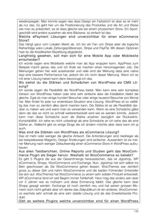 130
wiederspiegeln. Man könnte sagen das dass Design ein Farbstrich ist aber es ist mehr
als nur das. Es geht hier um die Positionierung des Produktes und die Art und Weise
wie man es präsentiert, es ist dass gleiche wie bei einem physischem Store. Ein Sport-
geschäft wird anders aussehen als eine Bäckerei, so einfach ist das.
Welche ePayment Lösungen sind unverzichtbar für einen eCommerce
Store?
Das hängt ganz vom Lokalen Markt ab. Ich bin ein Fan von Stripe aber die logische
Reihenfolge wäre Lokale Zahlungspräferenzen, Stripe und PayPal. Mit diesen Optionen
hast du die Kreditkarten Bezahlung abgedeckt.
Langfristig gesehen, soll man sich für eine Mobile App oder Mobilesite
entscheiden?
Ich würde sagen eine Mobilesite welche man als App wrappen kann. AppPress zum
Beispiel macht genau das und ich finde sie machen einen hervorragenden Job. Die
Meinungen gehen hier weit auseinander und viele sind der Meinung dass eine native
App eine bessere Performance hat, jedoch bin ich nicht dieser Meinung. Wenn ich es
mit einer Lösung haben kann dann bevorzuge ich das.
Wo siehst du die Stärken und Schwächen von WordPress als CMS Lö-
sung?
Ich würde sagen die Flexibilität die WordPress bietet. Man kann eine sehr komplexe
Version von WordPress haben oder eine sehr einfache aber die Installation bleibt die
gleiche. Egal ob man einige hundert Besucher oder einige tausend Besucher pro Monat
hat. Man findet für jede nur erdenkbare Situation eine Lösung. WordPress ist so vielfäl-
tig das man so ziemlich alles damit machen kann. Die Stärke ist es die Flexibilität dar-
über zu haben wie und wann man es verwenden kann. Wenn es eine Schwäche gäbe
dann die das es nicht so schnell weiterentwickelt wird wie es werden könnte. Jedoch
kann man diese Schwäche auch als Stärke ansehen bezüglich der Rückwärts-
Komptabilität. Ich sehe es nicht unbedingt als eine Schwäche an ich sehe das als eine
Stärke an. Vielleicht gibt es einige Dinge die ich ändern möchte aber dass kann ich ja
auch.
Was sind die Stärken von WordPress als eCommerce Lösung?
Das ist mehr oder weniger die gleiche Antwort. Die Anforderungen sind niedrieger als
bei beispielsweise Magento. Design Änderungen sind einfacher. Ausserdem ist es mei-
ner Meinung nach weniger Zeitaufwendig einen eCommerce-Store in WordPress aufzu-
bauen.
Aus allen Testberichten, Online Reports und Studien geht das WooCom-
merce Plugin als Sieger hervor. Weshalb ist WooCommerce so beliebt?
Es gibt 5 Plugins die aus der Gesamtmenge herausstechen, das ist Jigoshop, WP
eCommerce, Shopp, WooCommerce und Exchange. Nun, Jigoshop hat sich selbst ins
Bein geschossen als Sie WooCommerce gehen liessen. WooThemes war ziemlich
gross zu dieser Zeit und nahm WooCommerce und die beiden Führenden Entwickler
bei sich auf. WooThemes hat WooCommerce zu einem sehr soliden Produkt entwickelt.
WP eCommerce fand ich seit Beginn immer Fehlerhaft. Heut mag das anders sein aber
vor 3 Jahren war es mühsam und diese Erinnerung bleibt. Das gleiche kann über
Shopp gesagt werden. Exchange ist noch ziemlich neu und hat seinen grossen Mo-
ment noch nicht gehabt aber ich denke das Zielpublikum ist ein anderes. WooCommer-
ce wachste sehr schnell als eine sehr stabile Lösung und als das Erweiterbarste Pro-
dukt.
Gibt es weitere Plugins welche unverzichtbar sind für einen WordPress
 