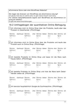 131
eCommerce Store oder eine WordPress Website?
Wo liegen die Grenzen von WordPress als eCommerce Lösung?
Ich glaube nicht das ich welche sehe. Es gibt meiner Ansicht nach keine.
Für welche Geschäftszwecke eignet sich WordPress als eCommerce Lö-
sung am besten?
Es gibt hier keine Einschränkungen.
18.2 Umfragebogen der quantitativen Online Befragung
1 Ich informiere mich im Online Shop über die Produkte, kaufe aber das
Produkt im Detailhandel. (Pflichtfrage)
Stimme überhaupt
nicht zu |
Stimme eher
nicht zu |
Stimme teilwei-
se zu |
Stimme eher
zu |
Stimme völ-
lig zu
2 Ich informiere mich im Online Shop über die Produkte und kaufe das
Produkt auch im Online Shop. (Pflichtfrage)
Stimme überhaupt
nicht zu |
Stimme eher
nicht zu |
Stimme teilwei-
se zu |
Stimme eher
zu |
Stimme völ-
lig zu
3 Ich bestelle Produkte im Online Shop und lasse mir die Ware nach
Hause liefern. (Pflichtfrage)
Stimme überhaupt
nicht zu |
Stimme eher
nicht zu |
Stimme teilwei-
se zu |
Stimme eher
zu |
Stimme völ-
lig zu
4 Ich bestelle Produkte im Online Shop und hole die Ware beim Detail-
händler selbst ab. (Pflichtfrage)
Stimme überhaupt
nicht zu |
Stimme eher
nicht zu |
Stimme teilwei-
se zu |
Stimme eher
zu |
Stimme völ-
lig zu
5 Ich benutze hauptsächlich Google als Suchmaschine. (Pflichtfrage)
Stimme überhaupt
nicht zu |
Stimme eher
nicht zu |
Stimme teilwei-
se zu |
Stimme eher
zu |
Stimme völ-
lig zu
 