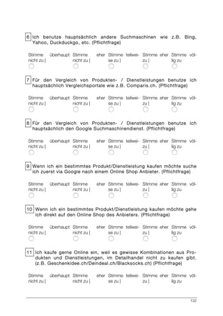 132
6 Ich benutze hauptsächlich andere Suchmaschinen wie z.B. Bing,
Yahoo, Duckduckgo, etc. (Pflichtfrage)
Stimme überhaupt
nicht zu |
Stimme eher
nicht zu |
Stimme teilwei-
se zu |
Stimme eher
zu |
Stimme völ-
lig zu
7 Für den Vergleich von Produkten- / Dienstleistungen benutze ich
hauptsächlich Vergleichsportale wie z.B. Comparis.ch. (Pflichtfrage)
Stimme überhaupt
nicht zu |
Stimme eher
nicht zu |
Stimme teilwei-
se zu |
Stimme eher
zu |
Stimme völ-
lig zu
8 Für den Vergleich von Produkten- / Dienstleistungen benutze ich
hauptsächlich den Google Suchmaschinendienst. (Pflichtfrage)
Stimme überhaupt
nicht zu |
Stimme eher
nicht zu |
Stimme teilwei-
se zu |
Stimme eher
zu |
Stimme völ-
lig zu
9 Wenn ich ein bestimmtes Produkt/Dienstleistung kaufen möchte suche
ich zuerst via Google nach einem Online Shop Anbieter. (Pflichtfrage)
Stimme überhaupt
nicht zu |
Stimme eher
nicht zu |
Stimme teilwei-
se zu |
Stimme eher
zu |
Stimme völ-
lig zu
10 Wenn ich ein bestimmtes Produkt/Dienstleistung kaufen möchte gehe
ich direkt auf den Online Shop des Anbieters. (Pflichtfrage)
Stimme überhaupt
nicht zu |
Stimme eher
nicht zu |
Stimme teilwei-
se zu |
Stimme eher
zu |
Stimme völ-
lig zu
11 Ich kaufe gerne Online ein, weil es gewisse Kombinationen aus Pro-
dukten und Dienstleistungen, im Detailhandel nicht zu kaufen gibt.
(z.B. Geschenkidee.ch/Deindeal.ch/Blacksocks.ch) (Pflichtfrage)
Stimme überhaupt
nicht zu |
Stimme eher
nicht zu |
Stimme teilwei-
se zu |
Stimme eher
zu |
Stimme völ-
lig zu
 