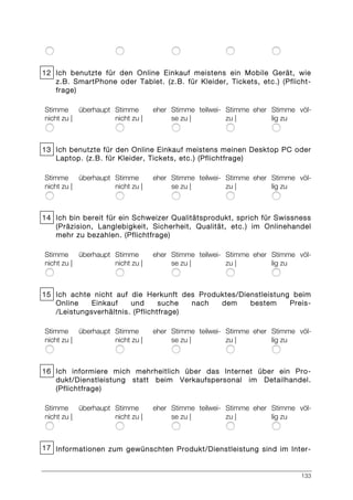133
12 Ich benutzte für den Online Einkauf meistens ein Mobile Gerät, wie
z.B. SmartPhone oder Tablet. (z.B. für Kleider, Tickets, etc.) (Pflicht-
frage)
Stimme überhaupt
nicht zu |
Stimme eher
nicht zu |
Stimme teilwei-
se zu |
Stimme eher
zu |
Stimme völ-
lig zu
13 Ich benutzte für den Online Einkauf meistens meinen Desktop PC oder
Laptop. (z.B. für Kleider, Tickets, etc.) (Pflichtfrage)
Stimme überhaupt
nicht zu |
Stimme eher
nicht zu |
Stimme teilwei-
se zu |
Stimme eher
zu |
Stimme völ-
lig zu
14 Ich bin bereit für ein Schweizer Qualitätsprodukt, sprich für Swissness
(Präzision, Langlebigkeit, Sicherheit, Qualität, etc.) im Onlinehandel
mehr zu bezahlen. (Pflichtfrage)
Stimme überhaupt
nicht zu |
Stimme eher
nicht zu |
Stimme teilwei-
se zu |
Stimme eher
zu |
Stimme völ-
lig zu
15 Ich achte nicht auf die Herkunft des Produktes/Dienstleistung beim
Online Einkauf und suche nach dem bestem Preis-
/Leistungsverhältnis. (Pflichtfrage)
Stimme überhaupt
nicht zu |
Stimme eher
nicht zu |
Stimme teilwei-
se zu |
Stimme eher
zu |
Stimme völ-
lig zu
16 Ich informiere mich mehrheitlich über das Internet über ein Pro-
dukt/Dienstleistung statt beim Verkaufspersonal im Detailhandel.
(Pflichtfrage)
Stimme überhaupt
nicht zu |
Stimme eher
nicht zu |
Stimme teilwei-
se zu |
Stimme eher
zu |
Stimme völ-
lig zu
17 Informationen zum gewünschten Produkt/Dienstleistung sind im Inter-
 