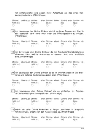 134
net umfangreicher und geben mehr Aufschluss als das eines Ver-
kaufsmitarbeiters. (Pflichtfrage)
Stimme überhaupt
nicht zu |
Stimme eher
nicht zu |
Stimme teilwei-
se zu |
Stimme eher
zu |
Stimme völ-
lig zu
18 Ich bevorzuge den Online Einkauf da ich zu jeder Tages- und Nacht-
zeit bestellen kann ohne mich über die Öffnungszeiten zu sorgen.
(Pflichtfrage)
Stimme überhaupt
nicht zu |
Stimme eher
nicht zu |
Stimme teilwei-
se zu |
Stimme eher
zu |
Stimme völ-
lig zu
19 Ich bevorzuge den Online Einkauf da ich Produkte/Dienstleistungen
einkaufen kann welche ansonsten in meinem Land nicht erhältlich
sind. (Pflichtfrage)
Stimme überhaupt
nicht zu |
Stimme eher
nicht zu |
Stimme teilwei-
se zu |
Stimme eher
zu |
Stimme völ-
lig zu
20 Ich bevorzuge den Online Einkauf da es im Onlinehandel ein viel brei-
teres und tieferes Sortimentsangebot gibt. (Pflichtfrage)
Stimme überhaupt
nicht zu |
Stimme eher
nicht zu |
Stimme teilwei-
se zu |
Stimme eher
zu |
Stimme völ-
lig zu
21 Ich bevorzuge den Online Einkauf da es einfacher ist Produk-
te/Dienstleistungen zu vergleichen. (Pflichtfrage)
Stimme überhaupt
nicht zu |
Stimme eher
nicht zu |
Stimme teilwei-
se zu |
Stimme eher
zu |
Stimme völ-
lig zu
22 Wenn ich beim Online Einkaufen zu lange Ladezeiten in Anspruch
nehmen muss, breche ich den Kaufprozess ab. (Pflichtfrage)
Stimme überhaupt
nicht zu |
Stimme eher
nicht zu |
Stimme teilwei-
se zu |
Stimme eher
zu |
Stimme völ-
lig zu
 