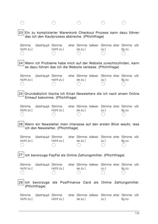 135
23 Ein zu komplizierter Warenkorb Checkout Prozess kann dazu führen
das ich den Kaufprozess abbreche. (Pflichtfrage)
Stimme überhaupt
nicht zu |
Stimme eher
nicht zu |
Stimme teilwei-
se zu |
Stimme eher
zu |
Stimme völ-
lig zu
24 Wenn ich Probleme habe mich auf der Website zurechtzufinden, kann
es dazu führen das ich die Website verlasse. (Pflichtfrage)
Stimme überhaupt
nicht zu |
Stimme eher
nicht zu |
Stimme teilwei-
se zu |
Stimme eher
zu |
Stimme völ-
lig zu
25 Grundsätzlich lösche ich Email Newsletters die ich nach einem Online
Einkauf bekomme. (Pflichtfrage)
Stimme überhaupt
nicht zu |
Stimme eher
nicht zu |
Stimme teilwei-
se zu |
Stimme eher
zu |
Stimme völ-
lig zu
26 Wenn ein Newsletter mein Interesse auf den ersten Blick weckt, lese
ich den Newsletter. (Pflichtfrage)
Stimme überhaupt
nicht zu |
Stimme eher
nicht zu |
Stimme teilwei-
se zu |
Stimme eher
zu |
Stimme völ-
lig zu
27 Ich bevorzuge PayPal als Online Zahlungsmittel. (Pflichtfrage)
Stimme überhaupt
nicht zu |
Stimme eher
nicht zu |
Stimme teilwei-
se zu |
Stimme eher
zu |
Stimme völ-
lig zu
28 Ich bevorzuge die PostFinance Card als Online Zahlungsmittel.
(Pflichtfrage)
Stimme überhaupt
nicht zu |
Stimme eher
nicht zu |
Stimme teilwei-
se zu |
Stimme eher
zu |
Stimme völ-
lig zu
 