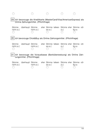 136
29 Ich bevorzuge die Kreditkarte (MasterCard/Visa/AmericanExpress) als
Online Zahlungsmittel. (Pflichtfrage)
Stimme überhaupt
nicht zu |
Stimme eher
nicht zu |
Stimme teilwei-
se zu |
Stimme eher
zu |
Stimme völ-
lig zu
30 Ich bevorzuge Click&Buy als Online Zahlungsmittel. (Pflichtfrage)
Stimme überhaupt
nicht zu |
Stimme eher
nicht zu |
Stimme teilwei-
se zu |
Stimme eher
zu |
Stimme völ-
lig zu
31 Ich bevorzuge die Vorauskasse (Banküberweisung) als Online Zah-
lungsmittel. (Pflichtfrage)
Stimme überhaupt
nicht zu |
Stimme eher
nicht zu |
Stimme teilwei-
se zu |
Stimme eher
zu |
Stimme völ-
lig zu
 