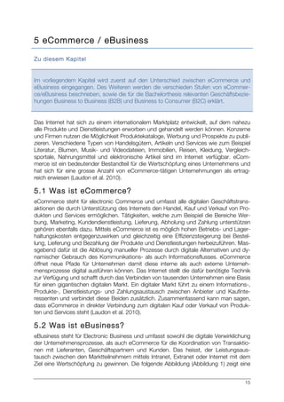 15
5 eCommerce / eBusiness
Zu diesem Kapitel
Im vorliegendem Kapitel wird zuerst auf den Unterschied zwischen eCommerce und
eBusiness eingegangen. Des Weiteren werden die verschieden Stufen von eCommer-
ce/eBusiness beschrieben, sowie die für die Bachelorthesis relevanten Geschäftsbezie-
hungen Business to Business (B2B) und Business to Consumer (B2C) erklärt.
Das Internet hat sich zu einem internationalem Marktplatz entwickelt, auf dem nahezu
alle Produkte und Dienstleistungen erworben und gehandelt werden können. Konzerne
und Firmen nutzen die Möglichkeit Produktekataloge, Werbung und Prospekte zu publi-
zieren. Verschiedene Typen von Handelsgütern, Artikeln und Services wie zum Beispiel
Literatur, Blumen, Musik- und Videodateien, Immobilien, Reisen, Kleidung, Vergleich-
sportale, Nahrungsmittel und elektronische Artikel sind im Internet verfügbar. eCom-
merce ist ein bedeutender Bestandteil für die Wertschöpfung eines Unternehmens und
hat sich für eine grosse Anzahl von eCommerce-tätigen Unternehmungen als ertrag-
reich erwiesen (Laudon et al. 2010).
5.1 Was ist eCommerce?
eCommerce steht für electronic Commerce und umfasst alle digitalen Geschäftstrans-
aktionen die durch Unterstützung des Internets den Handel, Kauf und Verkauf von Pro-
dukten und Services ermöglichen. Tätigkeiten, welche zum Beispiel die Bereiche Wer-
bung, Marketing, Kundendienstleistung, Lieferung, Abholung und Zahlung unterstützen
gehören ebenfalls dazu. Mittels eCommerce ist es möglich hohen Betriebs- und Lager-
haltungskosten entgegenzuwirken und gleichzeitig eine Effizienzsteigerung bei Bestel-
lung, Lieferung und Bezahlung der Produkte und Dienstleistungen herbeizuführen. Mas-
sgebend dafür ist die Ablösung manueller Prozesse durch digitale Alternativen und dy-
namischer Gebrauch des Kommunikations- als auch Informationsflusses. eCommerce
öffnet neue Pfade für Unternehmen damit diese interne als auch externe Unterneh-
mensprozesse digital ausführen können. Das Internet stellt die dafür benötigte Technik
zur Verfügung und schafft durch das Verbinden von tausenden Unternehmen eine Basis
für einen gigantischen digitalen Markt. Ein digitaler Markt führt zu einem Informations-,
Produkte-, Dienstleistungs- und Zahlungsaustausch zwischen Anbieter und Kaufinte-
ressenten und verbindet diese Beiden zusätzlich. Zusammenfassend kann man sagen,
dass eCommerce in direkter Verbindung zum digitalen Kauf oder Verkauf von Produk-
ten und Services steht (Laudon et al. 2010).
5.2 Was ist eBusiness?
eBusiness steht für Electronic Business und umfasst sowohl die digitale Verwirklichung
der Unternehmensprozesse, als auch eCommerce für die Koordination von Transaktio-
nen mit Lieferanten, Geschäftspartnern und Kunden. Das heisst, der Leistungsaus-
tausch zwischen den Marktteilnehmern mittels Intranet, Extranet oder Internet mit dem
Ziel eine Wertschöpfung zu gewinnen. Die folgende Abbildung (Abbildung 1) zeigt eine
 
