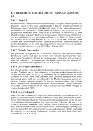 18
5.6 Charakteristikum des internet-basierten eCommer-
ce
5.6.1 Ubiquität
Ein Unternehmen im klassischen Sinn hat einen realen Marktplatz und verfügt über eine
physische Präsenz in Form eines Ladengeschäfts, in das man eintreten und gleich vor
Ort einkaufen kann. Es hat jedoch die Nachteile, dass man nur zu Ladenöffnungszeiten
ein Geschäft abschliessen kann, Verkaufspersonal anwesend sein muss und man sich
geographisch eingrenzen muss. Nicht so mit eCommerce, eCommerce ist zu jeder
Uhrzeit verfügbar und durch das Internet auf der ganzen Welt erreichbar. Marktteilneh-
mer sind gleichberechtigt und geographische Entfernungen, Zeitzonen, Sprachbarrieren
etc. verlieren an Bedeutung. Einkäufe können von Zuhause, dem Arbeitsplatz oder
während den Ferien gemacht werden. Ubiquität reduziert die Transaktionskosten; die
Kosten die entstehen um an einem Markt teilzunehmen. Somit kann Zeit und Geld beim
Besuch eines Marktes (Laudon et al. 2010; Meier, Stormer 2012).
5.6.2 Globale Reichweite
Die potenzielle Marktgrösse für eCommerce entspricht der gesamten Online-
Bevölkerung welche weit über die lokalen und nationalen Landesgrenzen reicht.
eCommerce Transaktionen die über die Landesgrenzen hinausgehen sind somit um ein
vielfaches einfacher und kostengünstiger. Das Marktpotenzial wird um Milliarden von
Kunden und Unternehmen vergrössert (Laudon et al. 2010).
5.6.3 Universelle Standards
Das Internet hat klare technische Standards gesetzt welche für den eCommerce zu uni-
versellen Standards werden. Internetbenutzer auf der ganzen Welt können sich unab-
hängig von den ihnen zur Verfügung stehenden Technologieplattformen mit Ihrem
Computer mit einem Online Shop verbinden. Dass universelle Standards nicht immer
international gelten, sieht man zum Beispiel in der Mobilfunktechnologie welche sich
diese von Land zu Land unterscheiden. Da dies bei Internettechnologien aber nicht der
Fall ist, minimiert man die Markteintrittskosten um ein Vielfaches. Gemeint sind damit
die Kosten, welche entstehen um ein Produkt auf dem jeweiligen Markt verfügbar zu
machen (Laudon et al. 2010).
5.6.4 Reichhaltigkeit
Dank eCommerce können reichhaltige Produkteinformationen an ein sehr grosses Ziel-
publikum übermittelt werden. Sei dies mit Hilfe von Videos, Produktekatalogen oder hö-
herem Informationsgehalt auf der Webseite. Informationsaustausch so wie es bis anhin
nur mittels eines Verkaufsmitarbeiters im Ladengeschäft möglich war, fällt weg und re-
duziert somit Kosten, wobei gleichzeitig das Zielpublikum erweitert wird. Kundenspezifi-
sche Informationsbedürfnisse können nun in hohem Detaillierungsgrad befriedigt wer-
den. Der Zielkonflikt, dem viele Unternehmen gegenüberstanden, nämlich reichhaltige
Informationen und eine grosse Reichweite zu erreichen, wird somit durch eCommerce
entschärft (Laudon et al. 2010).
 