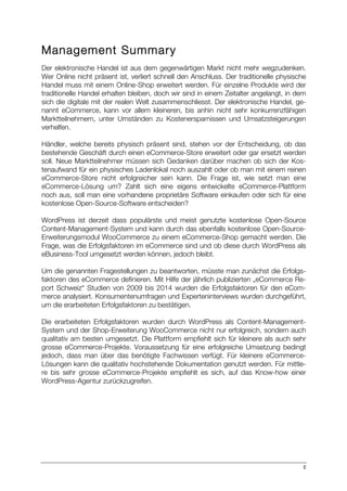 II
Management Summary
Der elektronische Handel ist aus dem gegenwärtigen Markt nicht mehr wegzudenken.
Wer Online nicht präsent ist, verliert schnell den Anschluss. Der traditionelle physische
Handel muss mit einem Online-Shop erweitert werden. Für einzelne Produkte wird der
traditionelle Handel erhalten bleiben, doch wir sind in einem Zeitalter angelangt, in dem
sich die digitale mit der realen Welt zusammenschliesst. Der elektronische Handel, ge-
nannt eCommerce, kann vor allem kleineren, bis anhin nicht sehr konkurrenzfähigen
Marktteilnehmern, unter Umständen zu Kostenersparnissen und Umsatzsteigerungen
verhelfen.
Händler, welche bereits physisch präsent sind, stehen vor der Entscheidung, ob das
bestehende Geschäft durch einen eCommerce-Store erweitert oder gar ersetzt werden
soll. Neue Marktteilnehmer müssen sich Gedanken darüber machen ob sich der Kos-
tenaufwand für ein physisches Ladenlokal noch auszahlt oder ob man mit einem reinen
eCommerce-Store nicht erfolgreicher sein kann. Die Frage ist, wie setzt man eine
eCommerce-Lösung um? Zahlt sich eine eigens entwickelte eCommerce-Plattform
noch aus, soll man eine vorhandene proprietäre Software einkaufen oder sich für eine
kostenlose Open-Source-Software entscheiden?
WordPress ist derzeit dass populärste und meist genutzte kostenlose Open-Source
Content-Management-System und kann durch das ebenfalls kostenlose Open-Source-
Erweiterungsmodul WooCommerce zu einem eCommerce-Shop gemacht werden. Die
Frage, was die Erfolgsfaktoren im eCommerce sind und ob diese durch WordPress als
eBusiness-Tool umgesetzt werden können, jedoch bleibt.
Um die genannten Fragestellungen zu beantworten, müsste man zunächst die Erfolgs-
faktoren des eCommerce definieren. Mit Hilfe der jährlich publizierten „eCommerce Re-
port Schweiz“ Studien von 2009 bis 2014 wurden die Erfolgsfaktoren für den eCom-
merce analysiert. Konsumentenumfragen und Experteninterviews wurden durchgeführt,
um die erarbeiteten Erfolgsfaktoren zu bestätigen.
Die erarbeiteten Erfolgsfaktoren wurden durch WordPress als Content-Management-
System und der Shop-Erweiterung WooCommerce nicht nur erfolgreich, sondern auch
qualitativ am besten umgesetzt. Die Plattform empfiehlt sich für kleinere als auch sehr
grosse eCommerce-Projekte. Voraussetzung für eine erfolgreiche Umsetzung bedingt
jedoch, dass man über das benötigte Fachwissen verfügt. Für kleinere eCommerce-
Lösungen kann die qualitativ hochstehende Dokumentation genutzt werden. Für mittle-
re bis sehr grosse eCommerce-Projekte empfiehlt es sich, auf das Know-how einer
WordPress-Agentur zurückzugreifen.
 