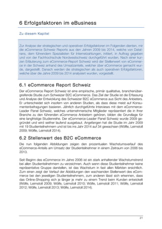 21
6 Erfolgsfaktoren im eBusiness
Zu diesem Kapitel
Zur Analyse der strategischen und operativen Erfolgsfaktoren im Folgenden dienten, mir
die eCommerce Schweiz Reports aus den Jahren 2009 bis 2014, welche von Datat-
rans, dem führendem Spezialisten für Internetzahlungen, initiiert, in Auftrag gegeben
und von der Fachhochschule Nordwestschweiz durchgeführt wurden. Nach einer kur-
zen Erläuterung zum eCommerce-Report Schweiz wird der Stellenwert von eCommer-
ce in der Schweiz anhand des Umsatzanteils, welcher über eCommerce gemacht wur-
de, dargestellt. Danach werden die strategischen als auch operativen Erfolgsfaktoren,
welche über die Jahre 2009 bis 2014 analysiert wurden, vorgestellt.
6.1 eCommerce Report Schweiz
Der eCommerce Report Schweiz ist eine empirische, primär qualitative, branchenüber-
greifende Studie zum Schweizer B2C eCommerce. Das Ziel der Studie ist die Erfassung
und Analyse der Entwicklung des Schweizer B2C eCommerce aus Sicht des Anbieters.
Er unterscheidet sich insofern von anderen Studien, als dass diese meist auf Konsu-
mentenbefragungen basieren. Jährlich durchgeführte Interviews mit dem eCommerce-
Leader Panel Schweiz, welches unternehmerische Mitglieder repräsentiert die in Ihrer
Branche zu den führenden eCommerce Anbietern gehören, bilden die Grundlage für
eine langfristige Studienreihe. Der eCommerce-Leader Panel Schweiz wurde 2009 ge-
gründet und wird seither laufend ausgebaut. Angefangen hat die Studie im Jahr 2009
mit 19 Studienteilnehmern und ist bis ins Jahr 2014 auf 34 gewachsen (Wölfle, Leimstoll
2009; Wölfle, Leimstoll 2014).
6.2 Stellenwert des B2C eCommerce
Die nun folgenden Abbildungen zeigen den prozentualen Wachstumsverlauf des
eCommerce-Anteils am Umsatz der Studienteilnehmer in einem Zeitraum von 2006 bis
2013.
Seit Beginn des eCommerce im Jahre 2006 ist ein stark anhaltender Wachstumstrend
bei allen Studienteilnehmern zu verzeichnen. Auch wenn diese Studienteilnehmer keine
repräsentative Gruppe darstellen, ist das Wachstum in fast allen Märkten ersichtlich.
Zum einen zeigt der Verlauf der Abbildungen den wachsenden Stellenwert des eCom-
merce bei den jeweiligen Studienteilnehmern, zum anderen lässt sich erkennen, dass
das Online-Shopping sich je länger je mehr zu einem Trend beim Kunden entwickelt
(Wölfe, Leimstoll 2009; Wölfe, Leimstoll 2010; Wölfe, Leimstoll 2011; Wölfe, Leimstoll
2012; Wölfe, Leimstoll 2013; Wölfe, Leimstoll 2014).
 
