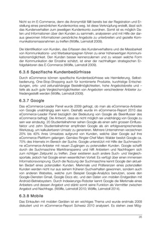 26
Nicht so im E-Commerce, denn die Anonymität fällt bereits bei der Registration und Er-
stellung eines persönlichen Kundenkontos weg. Ist diese Verknüpfung erstellt, lässt sich
das Kundenverhalten zum jeweiligen Kundenkonto zuordnen. Somit ist es möglich Da-
ten und Informationen über den Kunden zu sammeln, analysieren und mit Hilfe der dar-
aus gewonnen Informationen persönliche Angebote zu unterbreiten und gezielte Kom-
munikationsmassnahmen zu treffen (Wölfle, Leimstoll 2009).
Die Identifikation von Kunden, das Erfassen des Kundenverhaltens und die Messbarkeit
von Kommunikations- und Werbekampagnen führen zu einer höherwertigen Kommuni-
kationsmöglichkeit. Den Kunden besser kennenzulernen und zu wissen welche Form
der Kommunikation der Einzelne schätzt, ist einer der nachhaltigen strategischen Er-
folgsfaktoren des E-Commerce (Wölfle, Leimstoll 2009).
6.3.6 Spezifische Kundenbedürfnisse
Durch eCommerce können spezifische Kundenbedürfnisse wie Heimlieferung, Selbst-
bedienung, One-Stop-Shopping auch für kombinierte Produkte, kurzfristige Entschei-
dungen, orts- und zeitunabhängige Bestellmöglichkeiten, hohe Angebotsbreite und –
tiefe als auch gute Vergleichsmöglichkeiten von Angeboten verschiedener Anbieter zu-
friedengestellt werden (Wölfle, Leimstoll 2009).
6.3.7 Google
Das eCommerce-Leader Panel wurde 2009 gefragt, ob man als eCommerce-Anbieter
von Google unabhängig sein kann. Deshalb wurde im eCommerce-Report 2010 das
eCommerce-Leader Panel bezüglich der Bedeutung von Google als Beeinflusser des
eCommerce befragt. Die Antwort, dass es nicht möglich sei unabhängig von Google zu
sein war eindeutig. 20 Studienteilnehmer sehen Google als einen sehr grossen Einfluss-
faktor und zehn Studienteilnehmer empfinden Google als ein erfolgsversprechendes
Werkzeug, um kalkulierbaren Umsatz zu generieren. Mehrere Unternehmen verzeichnen
20% bis 40% ihres Umsatzes aufgrund von Kunden, welche über Google auf ihre
eCommerce-Plattform gelangen. Gemäss Ringier-Chef Marc Walder besitzt Google ca.
70% des Internets im Bereich der Suche. Google unterstützt mit Hilfe der Suchmaschi-
ne eCommerce-Anbieter mit neuen Zugängen zu potenziellen Kunden. Google schafft
durch die Suchmaschine Markttransparenz und hilft Anbietern und Nachfragern sich
zum richtigen Zeitpunkt zu treffen. Zwar existieren auch andere Such- und Vergleich-
sportale, jedoch hat Google einen wesentlichen Vorteil: Es verfügt über einen immensen
Informationsvorsprung. Durch die Nutzung der Suchmaschine kennt Google den aktuel-
len Bedarf eines potenziellen Kunden. Merkmale und Präferenzen eines potenziellen
Kunden werden nicht nur aus seinem früheren Suchverhalten gewonnen, sondern auch
von anderen Websites, welche zum Beispiel Google-Analytics benutzen, sowie den
Google-Diensten Gmail, Google Docs etc. und den Daten von mobilen Endgeräten mit
Android-Betriebsystem. Durch Indexierungs-Roboter kennt Google die Merkmale eines
Anbieters und dessen Angebot und stärkt somit seine Funktion als Vermittler zwischen
Angebot und Nachfrage. (Wölfle, Leimstoll 2010; Wölfle, Leimstoll 2014).
6.3.8 Mobile
Das Einkaufen mit mobilen Geräten ist ein wichtiges Thema und wurde erstmals 2009
diskutiert und im eCommerce-Report Schweiz 2010 analysiert. Es stehen zwei Mög-
 