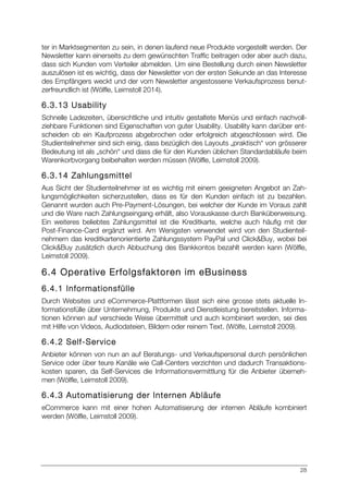 28
ter in Marktsegmenten zu sein, in denen laufend neue Produkte vorgestellt werden. Der
Newsletter kann einerseits zu dem gewünschten Traffic beitragen oder aber auch dazu,
dass sich Kunden vom Verteiler abmelden. Um eine Bestellung durch einen Newsletter
auszulösen ist es wichtig, dass der Newsletter von der ersten Sekunde an das Interesse
des Empfängers weckt und der vom Newsletter angestossene Verkaufsprozess benut-
zerfreundlich ist (Wölfle, Leimstoll 2014).
6.3.13 Usability
Schnelle Ladezeiten, übersichtliche und intuitiv gestaltete Menüs und einfach nachvoll-
ziehbare Funktionen sind Eigenschaften von guter Usability. Usability kann darüber ent-
scheiden ob ein Kaufprozess abgebrochen oder erfolgreich abgeschlossen wird. Die
Studienteilnehmer sind sich einig, dass bezüglich des Layouts „praktisch“ von grösserer
Bedeutung ist als „schön“ und dass die für den Kunden üblichen Standardabläufe beim
Warenkorbvorgang beibehalten werden müssen (Wölfle, Leimstoll 2009).
6.3.14 Zahlungsmittel
Aus Sicht der Studienteilnehmer ist es wichtig mit einem geeigneten Angebot an Zah-
lungsmöglichkeiten sicherzustellen, dass es für den Kunden einfach ist zu bezahlen.
Genannt wurden auch Pre-Payment-Lösungen, bei welcher der Kunde im Voraus zahlt
und die Ware nach Zahlungseingang erhält, also Vorauskasse durch Banküberweisung.
Ein weiteres beliebtes Zahlungsmittel ist die Kreditkarte, welche auch häufig mit der
Post-Finance-Card ergänzt wird. Am Wenigsten verwendet wird von den Studienteil-
nehmern das kreditkartenorientierte Zahlungssystem PayPal und Click&Buy, wobei bei
Click&Buy zusätzlich durch Abbuchung des Bankkontos bezahlt werden kann (Wölfle,
Leimstoll 2009).
6.4 Operative Erfolgsfaktoren im eBusiness
6.4.1 Informationsfülle
Durch Websites und eCommerce-Plattformen lässt sich eine grosse stets aktuelle In-
formationsfülle über Unternehmung, Produkte und Dienstleistung bereitstellen. Informa-
tionen können auf verschiede Weise übermittelt und auch kombiniert werden, sei dies
mit Hilfe von Videos, Audiodateien, Bildern oder reinem Text. (Wölfe, Leimstoll 2009).
6.4.2 Self-Service
Anbieter können von nun an auf Beratungs- und Verkaufspersonal durch persönlichen
Service oder über teure Kanäle wie Call-Centers verzichten und dadurch Transaktions-
kosten sparen, da Self-Services die Informationsvermittlung für die Anbieter überneh-
men (Wölfle, Leimstoll 2009).
6.4.3 Automatisierung der Internen Abläufe
eCommerce kann mit einer hohen Automatisierung der internen Abläufe kombiniert
werden (Wölfle, Leimstoll 2009).
 