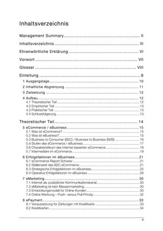III
Inhaltsverzeichnis
Management Summary ....................................................... II	
  
Inhaltsverzeichnis ............................................................. III	
  
Ehrenwörtliche Erklärung ................................................... VI	
  
Vorwort .......................................................................... VII	
  
Glossar ......................................................................... VIII	
  
Einleitung ......................................................................... 9	
  
1 Ausgangslage ........................................................................... 10	
  
2 Inhaltliche Abgrenzung .............................................................. 11	
  
3 Zielsetzung .............................................................................. 12	
  
4 Aufbau..................................................................................... 12	
  
4.1 Theoretischer Teil ..........................................................................................12	
  
4.2 Empirischer Teil .............................................................................................13	
  
4.3 Praktischer Teil ..............................................................................................13	
  
4.4 Schlussfolgerung ...........................................................................................13	
  
Theoretischer Teil ............................................................ 14	
  
5 eCommerce / eBusiness ............................................................ 15	
  
5.1 Was ist eCommerce? ....................................................................................15	
  
5.2 Was ist eBusiness?........................................................................................15	
  
5.3 Business to Consumer (B2C) / Business to Business (B2B) ...........................16	
  
5.4 Stufen des eCommerce / eBusiness..............................................................17	
  
5.6 Charakteristikum des internet-basierten eCommerce.....................................18	
  
5.7 Intermediäre im eCommerce..........................................................................19	
  
6 Erfolgsfaktoren im eBusiness...................................................... 21	
  
6.1 eCommerce Report Schweiz .........................................................................21	
  
6.2 Stellenwert des B2C eCommerce..................................................................21	
  
6.3 Strategische Erfolgsfaktoren im eBusiness.....................................................25	
  
6.4 Operative Erfolgsfaktoren im eBusiness .........................................................28	
  
7 eMarketing ............................................................................... 30	
  
7.1 Internet als zusätzlicher Kommunikationskanal...............................................30	
  
7.2 eMarketing ist kein Massenmarketing ............................................................30	
  
7.3 Entwicklungsmodell für Online-Kunden..........................................................30	
  
7.4 Online Werbung – Push- versus Pull-Prinzip ..................................................32	
  
8 ePayment................................................................................. 33	
  
8.1 Voraussetzung für Zahlungen mit Kreditkarte.................................................33	
  
8.2 Kreditkarten...................................................................................................34	
  
 