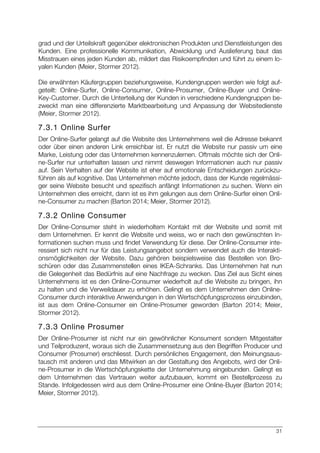 31
grad und der Urteilskraft gegenüber elektronischen Produkten und Dienstleistungen des
Kunden. Eine professionelle Kommunikation, Abwicklung und Auslieferung baut das
Misstrauen eines jeden Kunden ab, mildert das Risikoempfinden und führt zu einem lo-
yalen Kunden (Meier, Stormer 2012).
Die erwähnten Käufergruppen beziehungsweise, Kundengruppen werden wie folgt auf-
geteilt: Online-Surfer, Online-Consumer, Online-Prosumer, Online-Buyer und Online-
Key-Customer. Durch die Unterteilung der Kunden in verschiedene Kundengruppen be-
zweckt man eine differenzierte Marktbearbeitung und Anpassung der Websitedienste
(Meier, Stormer 2012).
7.3.1 Online Surfer
Der Online-Surfer gelangt auf die Website des Unternehmens weil die Adresse bekannt
oder über einen anderen Link erreichbar ist. Er nutzt die Website nur passiv um eine
Marke, Leistung oder das Unternehmen kennenzulernen. Oftmals möchte sich der Onli-
ne-Surfer nur unterhalten lassen und nimmt deswegen Informationen auch nur passiv
auf. Sein Verhalten auf der Website ist eher auf emotionale Entscheidungen zurückzu-
führen als auf kognitive. Das Unternehmen möchte jedoch, dass der Kunde regelmässi-
ger seine Website besucht und spezifisch anfängt Informationen zu suchen. Wenn ein
Unternehmen dies erreicht, dann ist es ihm gelungen aus dem Online-Surfer einen Onli-
ne-Consumer zu machen (Barton 2014; Meier, Stormer 2012).
7.3.2 Online Consumer
Der Online-Consumer steht in wiederholtem Kontakt mit der Website und somit mit
dem Unternehmen. Er kennt die Website und weiss, wo er nach den gewünschten In-
formationen suchen muss und findet Verwendung für diese. Der Online-Consumer inte-
ressiert sich nicht nur für das Leistungsangebot sondern verwendet auch die Interakti-
onsmöglichkeiten der Website. Dazu gehören beispielsweise das Bestellen von Bro-
schüren oder das Zusammenstellen eines IKEA-Schranks. Das Unternehmen hat nun
die Gelegenheit das Bedürfnis auf eine Nachfrage zu wecken. Das Ziel aus Sicht eines
Unternehmens ist es den Online-Consumer wiederholt auf die Website zu bringen, ihn
zu halten und die Verweildauer zu erhöhen. Gelingt es dem Unternehmen den Online-
Consumer durch interaktive Anwendungen in den Wertschöpfungsprozess einzubinden,
ist aus dem Online-Consumer ein Online-Prosumer geworden (Barton 2014; Meier,
Stormer 2012).
7.3.3 Online Prosumer
Der Online-Prosumer ist nicht nur ein gewöhnlicher Konsument sondern Mitgestalter
und Teilproduzent, woraus sich die Zusammensetzung aus den Begriffen Producer und
Consumer (Prosumer) erschliesst. Durch persönliches Engagement, den Meinungsaus-
tausch mit anderen und das Mitwirken an der Gestaltung des Angebots, wird der Onli-
ne-Prosumer in die Wertschöpfungskette der Unternehmung eingebunden. Gelingt es
dem Unternehmen das Vertrauen weiter aufzubauen, kommt ein Bestellprozess zu
Stande. Infolgedessen wird aus dem Online-Prosumer eine Online-Buyer (Barton 2014;
Meier, Stormer 2012).
 