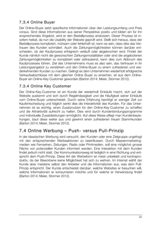 32
7.3.4 Online Buyer
Der Online-Buyer setzt spezifische Informationen über den Leistungsumfang und Preis
voraus. Sind diese Informationen aus seiner Perspektive positiv und bilden ein für ihn
ansprechendes Angebot, wird er den Bestellprozess anstossen. Dieser Prozess ist in-
sofern heikel, da nun die Usability der Website geprüft wird. Stellt sich heraus, dass der
Bestellprozess kompliziert, mühsam oder fehlerhaft ist, kann es sein, dass dies das Ver-
trauen des Kunden schmälert. Auch die Zahlungsmöglichkeiten können darüber ent-
scheiden, ob der Kaufprozess erfolgreich verläuft oder abgebrochen wird. Findet der
Kunde nämlich nicht die gewünschten Zahlungsmodalitäten oder sind die angebotenen
Zahlungsmöglichkeiten zu kompliziert oder zeitraubend, kann dies zum Abbruch des
Kaufprozesses führen. Ziel des Unternehmens muss es also sein, das Vertrauen in ihr
Leistungsangebot zu verstärken und den Online-Buyer zu einem zufriedenen und wie-
derkehrenden Kunden zu machen. Gelingt es dem Unternehmen wiederholt erfolgreiche
Verkaufsabschlüsse mit dem gleichen Online Buyer zu erreichen, ist aus dem Online-
Buyer ein Online-Key Customer geworden (Barton 2014; Meier, Stormer 2012).
7.3.4 Online Key Customer
Der Online-Key-Customer ist ein Kunde der wiederholt Einkäufe macht, sich auf der
Website auskennt und sich durch Regelmässigkeit und die Häufigkeit seiner Einkäufe
vom Online-Buyer unterscheidet. Durch seine Erfahrung benötigt er weniger Zeit zur
Kaufentscheidung und folglich senkt dies die Interaktivität des Kunden. Für das Unter-
nehmen ist es wichtig, einen Zusatznutzen für den Online-Key-Customer zu schaffen
und die Attraktivität aufrecht zu halten. Dies wird durch Kundenbindungsprogramme
und individuelle Zusatzleistungen ermöglicht. Auf diese Weise pflegt man Kundenbezie-
hungen, baut diese weiter aus und gewinnt einen zufriedenen treuen Stammkunden
(Barton 2014; Meier, Stormer 2012).
7.4 Online Werbung – Push- versus Pull-Prinzip
In der klassischen Werbung wird versucht, den Kunden oder eine Zielgruppe ungefragt
mit den entsprechenden Werbeaktionen zu beeinflussen. Durch Massenmarketing-
medien wie Fernsehen, Zeitungen, Radio oder Printmedien, soll eine möglichst grosse
Fläche von potenziellen Kunden informiert werden. Eine Interaktion mit dem Kunden
findet jedoch nicht statt. Der Kommunikationsweg ist lediglich in eine Richtung und ent-
spricht dem Push-Prinzip. Diese Art der Werbeform ist meist unbeliebt und kontrapro-
duktiv, da der Beworbene keine Möglichkeit hat sich zu wehren. Im Internet wählt der
Kunde aber meistens selbst den Anbieter und die Informationen aus, was dem Pull-
Prinzip entspricht. Der Kunde entscheidet darüber, welche Websites er besuchen will,
welche Informationen er konsumieren möchte und für welche er Verwendung findet
(Barton 2014; Meier, Stormer 2012).
 