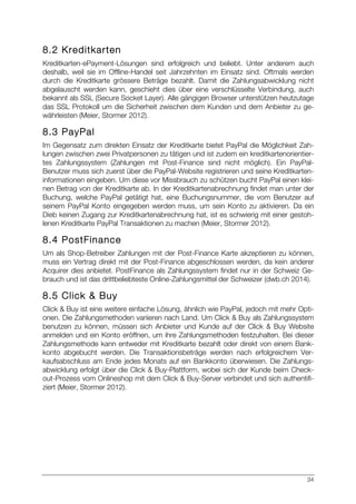 34
8.2 Kreditkarten
Kreditkarten-ePayment-Lösungen sind erfolgreich und beliebt. Unter anderem auch
deshalb, weil sie im Offline-Handel seit Jahrzehnten im Einsatz sind. Oftmals werden
durch die Kreditkarte grössere Beträge bezahlt. Damit die Zahlungsabwicklung nicht
abgelauscht werden kann, geschieht dies über eine verschlüsselte Verbindung, auch
bekannt als SSL (Secure Socket Layer). Alle gängigen Browser unterstützen heutzutage
das SSL Protokoll um die Sicherheit zwischen dem Kunden und dem Anbieter zu ge-
währleisten (Meier, Stormer 2012).
8.3 PayPal
Im Gegensatz zum direkten Einsatz der Kreditkarte bietet PayPal die Möglichkeit Zah-
lungen zwischen zwei Privatpersonen zu tätigen und ist zudem ein kreditkartenorientier-
tes Zahlungssystem (Zahlungen mit Post-Finance sind nicht möglich). Ein PayPal-
Benutzer muss sich zuerst über die PayPal-Website registrieren und seine Kreditkarten-
informationen eingeben. Um diese vor Missbrauch zu schützen bucht PayPal einen klei-
nen Betrag von der Kreditkarte ab. In der Kreditkartenabrechnung findet man unter der
Buchung, welche PayPal getätigt hat, eine Buchungsnummer, die vom Benutzer auf
seinem PayPal Konto eingegeben werden muss, um sein Konto zu aktivieren. Da ein
Dieb keinen Zugang zur Kreditkartenabrechnung hat, ist es schwierig mit einer gestoh-
lenen Kreditkarte PayPal Transaktionen zu machen (Meier, Stormer 2012).
8.4 PostFinance
Um als Shop-Betreiber Zahlungen mit der Post-Finance Karte akzeptieren zu können,
muss ein Vertrag direkt mit der Post-Finance abgeschlossen werden, da kein anderer
Acquirer dies anbietet. PostFinance als Zahlungssystem findet nur in der Schweiz Ge-
brauch und ist das drittbeliebteste Online-Zahlungsmittel der Schweizer (dwb.ch 2014).
8.5 Click & Buy
Click & Buy ist eine weitere einfache Lösung, ähnlich wie PayPal, jedoch mit mehr Opti-
onen. Die Zahlungsmethoden variieren nach Land. Um Click & Buy als Zahlungssystem
benutzen zu können, müssen sich Anbieter und Kunde auf der Click & Buy Website
anmelden und ein Konto eröffnen, um ihre Zahlungsmethoden festzuhalten. Bei dieser
Zahlungsmethode kann entweder mit Kreditkarte bezahlt oder direkt von einem Bank-
konto abgebucht werden. Die Transaktionsbeträge werden nach erfolgreichem Ver-
kaufsabschluss am Ende jedes Monats auf ein Bankkonto überwiesen. Die Zahlungs-
abwicklung erfolgt über die Click & Buy-Plattform, wobei sich der Kunde beim Check-
out-Prozess vom Onlineshop mit dem Click & Buy-Server verbindet und sich authentifi-
ziert (Meier, Stormer 2012).
 