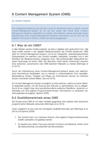 35
9 Content Management System (CMS)
Zu diesem Kapitel
Das vorliegende Kapitel hat das Ziel dem Leser ein Verständnis dafür zu geben, was ein
Content-Management-System ist. Es hat den Zweck den Vorteil eines Content-
Management-Systems verständlich zu machen. Des Weiteren werden besondere Quali-
tätsmerkmale eines Content-Management-Systems beschrieben und es wird auf die
explizite Trennung von Struktur, Inhalt und Layout eingegangen.
9.1 Was ist ein CMS?
In allen Medien werden Inhalte publiziert, sei dies in digitaler oder gedruckter Form. Alle
diese Inhalte werden in der digitalen Medienproduktion als Content bezeichnet. CMS
steht für Content-Management-System und ist ein integriertes, datenbankgeschütztes
Softwarepaket mit welchem man Content erstellen, bearbeiten, verwalten und in den
Workflow der Medienproduktion integrieren kann. Alle professionellen Webauftritte ba-
sieren heutzutage auf einem CMS. Der Besucher merkt keinen Unterschied zwischen
einer statischen, dynamischen oder CMS basierten Webseite zu merken (Böhringer et
al. 2014).
Durch die Unterstützung eines Content-Management-Systems lassen sich elektroni-
sche Informationen bereitstellen und im Internet in unterschiedlicher Form darstellen.
Bereitstellung, Aufbau, Freigabe und Pflege von Informationen können mit mehreren
Nutzern koordiniert werden (Meier, Stormer 2012).
Ein Content Management System ermöglicht es Informationen, welche auf einer Websi-
te dargestellt werden, mit der Nutzung des Internets zu administrieren und zu pflegen.
Somit ist es möglich über eine benutzerfreundliche grafische Oberfläche, dezentral, ar-
beitsteilig und ohne jegliche Programmierkenntnisse, Informationen zu erarbeiten, be-
ziehungsweise einzugeben. (Spörrer 2009)
9.2 Qualitätsmerkmale eines CMS
Der Einsatz eines CMS ist mit vielen Vorteilen gegenüber einer statisch oder dynamisch
programmierten Webseite verbunden (Böhringer et al. 2014).
Unten aufgeführt ist eine Liste der wichtigsten Qualitätsmerkmale nach Böhringer et al.
(2014) und Spörrer (2009):
• Der Content kann von mehreren Autoren ohne jegliche Programmierkenntnisse
erstellt, bearbeitet und gepflegt werden.
• Es besteht eine strikte Trennung zwischen Frontend und Backend, erhöht somit
die Datensicherheit und erleichtert die Administration.
 