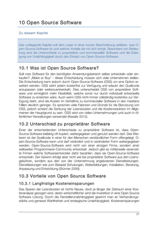 37
10 Open Source Software
Zu diesem Kapitel
Das vorliegende Kapitel soll dem Leser in einer kurzen Beschreibung erklären, was O-
pen-Source-Software ist und welche Vorteile sie mit sich bringt. Besonders von Bedeu-
tung sind die Unterschiede zu proprietärer und kommerzieller Software und die Erlan-
gung von Unabhängigkeit durch den Einsatz von Open-Source-Software.
10.1 Was ist Open Source Software?
Soll man Software für den benötigten Anwendungsbereich selber entwickeln oder ein-
kaufen? „Make or Buy“ - dieser Entscheidung müssen sich viele Unternehmen stellen.
Die Entscheidung kann jedoch durch Open-Source-Software (OSS) um eine Option er-
weitert werden. OSS steht jedem kostenfrei zur Verfügung und erlaubt den Quellcode
anzupassen oder weiterzuentwickeln. Dies unterscheidet OSS von proprietärer Soft-
ware und ermöglicht mehr Flexibilität, welche sonst nur durch individuell entwickelte
Software zu erreichen wäre. Auch wenn OSS nicht immer vollständig kostenlos zur Ver-
fügung steht, sind die Kosten im Verhältnis zu kommerzieller Software in den meistens
Fällen deutlich geringer. Es sprechen viele Faktoren und Gründe für die Benutzung von
OSS, jedoch scheint die Senkung der Lizenzkosten und die Kostenreduktion im Allge-
meinen der Hauptgrund zu sein. OSS wird von vielen Unternehmungen und auch in öf-
fentlichen Verwaltungen verwendet (Kessler 2013).
10.2 Unterschied zu proprietärer Software
Einer der entscheidenden Unterschiede zu proprietärer Software ist, dass Open-
Source-Software beliebig oft kopiert, weitergegeben und genutzt werden darf. Des Wei-
teren ist der Quellcode in einer für den Menschen verständlichen Form offengelegt. O-
pen-Source-Software kann und darf verändert und in veränderter Form weitergegeben
werden. Open-Source-Software wird nicht von einer einzigen Firma, sondern einer
weltweiten Programmierer-Community entwickelt. Jedoch gibt es mittlerweile vereinzel-
te Firmen welche Softwareentwickler dafür bezahlen, dass sie Open-Source-Software
entwickeln. Der Gewinn erfolgt aber nicht wie bei proprietärer Software aus den Lizenz-
gebühren, sondern aus den von der Unternehmung angebotenen Dienstleistungen.
Dienstleistungen wie zum Beispiel Schulungen, Weiterbildungen, Installation, Beratung,
Anpassung und Entwicklung (Stürmer 2009).
10.3 Vorteile von Open Source Software
10.3.1 Langfristige Kosteneinsparungen
Das Sparen der Lizenzkosten ist nichts Neues, doch je länger der Zeitraum einer Kos-
tenanalyse gezogen wird, desto wirtschaftlicher wird die Investition in eine Open Source
Software Lösung. Durch die Herstellerunabhängigkeit gewinnt man an Verhandlungs-
stärke und geniesst Wahlfreiheit und strategische Unabhängigkeit. Kosteneinsparungen
 