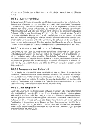 38
können zum Beispiel durch Lieferantenunabhängigkeiten erlangt werden (Stürmer
2009).
10.3.2 Investitionsschutz
Bei proprietärer Software entscheidet der Softwarehersteller über die technischen An-
forderungen, Wartungs- und Updatezyklen. Auch wäre eine Lizenz- oder Wartungsge-
bührenerhöhung nicht auszuschliessen. Als Kunde eines proprietären Softwareherstel-
lers hat man keine Chance Einfluss darauf zu nehmen, ob zum Beispiel der Software-
Anbieter aufgekauft wird oder gar Konkurs geht. Somit ist die Weiterentwicklung der
Software gefährdet und Investitionen können in den Sand gesetzt werden. Derartige
Umstände sind beim Einsatz von Open-Source-Software ausgeschlossen. Einerseits
weil der Quellcode offengelegt ist und von jedem Menschen verstanden werden kann,
andererseits weil meist eine Entwickler-Community die Software auf der Grundlage of-
fener Normen weiterentwickelt. Die stete Weiterentwicklung der auf offenen Standard
basierenden Open-Source-Software-Lösungen ist somit gewährleistet (Stürmer 2009).
10.3.3 Innovations- und Wirtschaftsförderung
Die Einführung von Open-Source-Software schafft die Möglichkeit für Open-Source-
Entwicklungsunternehmen die Software selbst zu integrieren und grundlegende Ent-
wicklungsarbeiten individuell zu verrichten. Dies hat die Beteiligung von lokalen Unter-
nehmen am Wertschöpfungsprozess zur Folge, wodurch regionale Wirtschafts- und In-
novationskraft gefördert wird. Laut Ghosh (2006) können Unternehmen durch den Ein-
satz von Open-Source-Software rund 36% der Software-Ausgaben gespart werden
(Stürmer 2009).
10.3.4 Transparenz und Sicherheit
Da der Quellcode offen und für jeden zugänglich ist, werden Fehler, Sicherheitslücken,
versteckte Datentransfers und Befehle schneller entdeckt und behoben, beziehungs-
weise unterbunden. Code-Transparenz führt ausserdem dazu, dass eine verteilte Quali-
tätskontrolle durch die verteilte Entwickler-Community durchgeführt werden kann. Die
erwähnte Transparenz und Sicherheit von Open-Source-Software resultiert in höherer
Softwareleistung und Wartbarkeit der Software (Stürmer 2009).
10.3.5 Chancengleichheit
Durch die Anwendung von Open-Source-Software in Schulen oder im privaten Umfeld
wird gewährleistet, dass sich Kinder und Jugendliche Informatik-Kenntnisse aneignen,
welche nicht an Firmen oder Produkte gebunden sind. Das somit gewonnene Wissen
ist nicht global anwendbar und nur begrenzt von Nutzen. Ausserdem verhindert die Be-
nutzung von Open Source Software das illegale Herunterladen von teuren Software
Raubkopien. Andererseits sorgt der Einsatz von Open-Source-Software bei öffentlichen
Verwaltungen für Chancengleichheit für finanzschwächere Kantone und Gemeinden,
indem diese an Softwarekosten einsparen können und ihre Dienstleistungen günstiger
anbieten können (Stürmer 2009).
 