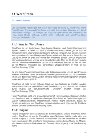 39
11 WordPress
Zu diesem Kapitel
Das vorliegende Kapitel gibt dem Leser eine kurze Erklärung zu WordPress, Word-
Press-Plugins, Themes und Post-Types und geht über zu einer Übersicht von Word-
Press-Shop-Lösungen. Zur Analyse der Shop-Lösungen diente das Whitepaper der
Firma Open Stream Schweiz, welche einen Testbericht über WordPress-Shop-
Lösungen veröffentlicht hat.
11.1 Was ist WordPress
WordPress ist ein kostenloses Open-Source-Blogging- und Content-Management-
System basierend auf PHP und MySQL. Es beinhaltet sowohl ein Plugin- als auch ein
Template-System. Ursprünglich als Blogging-Software konzipiert, hat es sich zu einem
leistungsstarken Content-Management-System entwickelt. Da es eine Open-Source-
Lösung ist, erhält ein jeder die Freiheit den WordPress Source-Code zu modifizieren
oder weiterzuentwickeln und hat somit die volle Kontrolle. Mehr als 23.3% der Top zehn
Millionen Webseiten verwenden im Januar 2015 WordPress, welches zur Zeit mit mehr
als 60 Millionen Webseiten das berühmteste Blogging-System im Web ist (co-
dex.WordPress.org 2014).
Es sind keine Programmierkenntnisse oder Erfahrungen nötig, um mit WordPress zu
arbeiten. WordPress besitzt ein Interface, welches genauso intuitiv und benutzerfreund-
lich ist, wie das eines iPhones. Zudem ist WordPress in mehr als 60 Sprachen erhältlich
(codex.WordPress.org 2014).
WordPress ist nicht nur ein Software-Paket, um eine Webseite zu erstellen, sondern
vielmehr eine Plattform, geschaffen für die Veröffentlichung von Informationen. Es kann
durch Plugins auf benutzerdefinierte Funktionen erweitert werden (co-
dex.WordPress.org 2014).
Hinter WordPress steht eine grosse Gemeinschaft von Entwicklern, Designern, Helfern
und Benutzern, welche täglich dazu beitragen WordPress als Content-Management-
System weiterzuentwickeln. Programmierer, welche Plugins entwickeln, tragen zur
Funktionserweiterung von WordPress bei und schaffen somit Lösungen für Probleme
anderer Benutzer (codex.WordPress.org 2014).
11.2 Plugins
Plugins ermöglichen eine Erweiterung der Funktionalitäten, welche WordPress schon
besitzt. WordPress ist aus der Perspektive eines Softwareentwicklers sehr leicht und
schlank aufgebaut, um die Flexibilität zu maximieren und den Quellcode auf ein Mini-
mum zu reduzieren. Um spezifische Bedürfnisse zu decken, bieten Plugins die Möglich-
keit, benutzerdefinierte Funktionen und Features hinzuzufügen (codex.WordPress.org
2014).
 