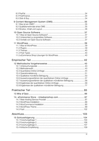 IV
8.3 PayPal ...........................................................................................................34	
  
8.4 PostFinance...................................................................................................34	
  
8.5 Click & Buy....................................................................................................34	
  
9 Content Management System (CMS)............................................ 35	
  
9.1 Was ist ein CMS? ..........................................................................................35	
  
9.2 Qualitätsmerkmale eines CMS .......................................................................35	
  
9.3 Struktur, Inhalt und Layout.............................................................................36	
  
10 Open Source Software ............................................................. 37	
  
10.1 Was ist Open Source Software?..................................................................37	
  
10.2 Unterschied zu proprietärer Software...........................................................37	
  
10.3 Vorteile von Open Source Software .............................................................37	
  
11 WordPress ............................................................................. 39	
  
11.1 Was ist WordPress ......................................................................................39	
  
11.2 Plugins ........................................................................................................39	
  
11.3 Themes .......................................................................................................40	
  
11.4 Post Types ..................................................................................................40	
  
11.5 eCommerce Shop Lösungen für WordPress................................................40	
  
Empirischer Teil .............................................................. 42	
  
12 Methodische Vorgehensweise ................................................... 43	
  
12.1 Untersuchungsziele .....................................................................................43	
  
12.2 Methodenwahl.............................................................................................43	
  
12.3 Quantitative Online Umfrage ........................................................................44	
  
12.4 Operationalisierung......................................................................................51	
  
12.5 Qualitative mündliche Befragung..................................................................53	
  
12.6 Auswertungsverfahren der quantitativen Online Umfrage .............................57	
  
12.7 Auswertungsverfahren der qualitativen mündlichen Befragung.....................58	
  
12.8 Ergebnisse der quantitativen Online Umfrage...............................................58	
  
12.9 Ergebnisse der qualitativen mündlichen Befragung ......................................77	
  
Praktischer Teil ............................................................... 85	
  
13 Mila d’Opiz ............................................................................. 86	
  
14. eCommerce Store - miladopizshop.com .................................... 87	
  
14.1 Web Hosting Service Provider .....................................................................87	
  
14.2 WordPress Installation .................................................................................88	
  
14.3 WooCommerce Installation..........................................................................90	
  
14.4 WordPress Theme.......................................................................................99	
  
14.5 Fazit ..........................................................................................................102	
  
Abschluss..................................................................... 103	
  
15 Schlussfolgerung .................................................................. 104	
  
15.1 Forschungsfrage 1.....................................................................................104	
  
15.2 Forschungsfrage 2.....................................................................................106	
  
15.3 Forschungsfrage 3.....................................................................................107	
  
15.4 Kritische Empfehlung.................................................................................109	
  
 