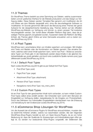 40
11.3 Themes
Ein WordPress Theme besteht aus einer Sammlung von Dateien, welche zusammenar-
beiten und ein grafisches Interface für die Website produzieren und das Design zur Ver-
fügung stellen. Diese Dateien werden Template-Files genannt und modifizieren die Art
und Weise wie eine Website dargestellt wird, ohne die darunterliegende Software zu
modifizieren. Im Grunde genommen fällt durch die Benutzung eines Themes der ganze
Aufwand für die designtechnische Gestaltung weg. Themes stehen auf der offiziellen
WordPress.org-Website zur Verfügung und können zu einem grossen Teil kostenlos
heruntergeladen werden. Der Vorteil dieser offiziellen Plattform liegt darin, dass die je-
weiligen Themes geprüft und getestet wurden. Ausserdem bietet die Plattform die Mög-
lichkeit, die Themes gleich Online auf einer Demoseite anzusehen und zu testen (co-
dex.WordPress.org 2014).
11.4 Post Types
WordPress kann verschiedene Arten von Inhalten speichern und anzeigen. Mit Inhalten
sind Texte und Medien oder die Kombination von Beiden gemeint. Das einzelne Ele-
ment, welches solch einen Inhalt speichern kann, nennt man Post – Wobei es verschie-
dene Typen von Posts gibt. In der Datenbank werden diese Inhalte in der gleichen Da-
tenbanktabelle wp_posts gehalten und durch eine zusätzliche Spalte namens post_type
differenziert (codex.WordPress.org 2014).
11.4.1 Default Post Types
Nach codex.WordPress.org (2014) gibt es per Default fünf Post Types:
• Post (Post Type: post)
• Page (Post Type: page)
• Attachment (Post Type: attachment)
• Revision (Post Type: revision)
• Navigations menü (Post Type: nav_menu_item)
11.4.2 Custom Post Types
Ist ein Post Type für den gewünschten Inhalt nicht vorhanden, so kann mittels Custom-
Post-Types selbst eines erstellt werden. Der Entwickler kann somit dem Benutzer ein
Eingabefeld zur Verfügung stellen, beispielsweise für die Eingabe von Produktartikeln.
Durch das Definieren von individuellen Eingabefeldern standardisiert man die Erfassung
und Verwaltung für den Endbenutzer (codex.WordPress.org 2014).
11.5 eCommerce Shop Lösungen für WordPress
Um die Auswahl der eCommerce Plugins für WordPress einzuschränken, mussten die-
se bestimmte Kriterien erfüllen, welche nun beschrieben werden. Bei den folgenden
WordPress-Shop-Plugins handelt es sich um Open-Source-Plugins, da es von hoher
Bedeutung ist, dass der Quellcode für Anpassungen und Individualisierungen offen ge-
legt ist. Es werden nur bedeutende Shop-Plugins vorgestellt, der Stellenwert des
 