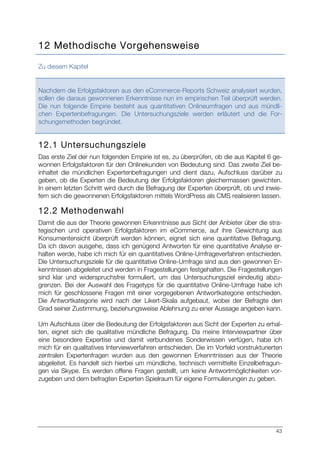 43
12 Methodische Vorgehensweise
Zu diesem Kapitel
Nachdem die Erfolgsfaktoren aus den eCommerce-Reports Schweiz analysiert wurden,
sollen die daraus gewonnenen Erkenntnisse nun im empirischen Teil überprüft werden.
Die nun folgende Empirie besteht aus quantitativen Onlineumfragen und aus mündli-
chen Expertenbefragungen. Die Untersuchungsziele werden erläutert und die For-
schungsmethoden begründet.
12.1 Untersuchungsziele
Das erste Ziel der nun folgenden Empirie ist es, zu überprüfen, ob die aus Kapitel 6 ge-
wonnen Erfolgsfaktoren für den Onlinekunden von Bedeutung sind. Das zweite Ziel be-
inhaltet die mündlichen Expertenbefragungen und dient dazu, Aufschluss darüber zu
geben, ob die Experten die Bedeutung der Erfolgsfaktoren gleichermassen gewichten.
In einem letzten Schritt wird durch die Befragung der Experten überprüft, ob und inwie-
fern sich die gewonnenen Erfolgsfaktoren mittels WordPress als CMS realisieren lassen.
12.2 Methodenwahl
Damit die aus der Theorie gewonnen Erkenntnisse aus Sicht der Anbieter über die stra-
tegischen und operativen Erfolgsfaktoren im eCommerce, auf ihre Gewichtung aus
Konsumentensicht überprüft werden können, eignet sich eine quantitative Befragung.
Da ich davon ausgehe, dass ich genügend Antworten für eine quantitative Analyse er-
halten werde, habe ich mich für ein quantitatives Online-Umfrageverfahren entschieden.
Die Untersuchungsziele für die quantitative Online-Umfrage sind aus den gewonnen Er-
kenntnissen abgeleitet und werden in Fragestellungen festgehalten. Die Fragestellungen
sind klar und widerspruchsfrei formuliert, um das Untersuchungsziel eindeutig abzu-
grenzen. Bei der Auswahl des Fragetyps für die quantitative Online-Umfrage habe ich
mich für geschlossene Fragen mit einer vorgegebenen Antwortkategorie entschieden.
Die Antwortkategorie wird nach der Likert-Skala aufgebaut, wobei der Befragte den
Grad seiner Zustimmung, beziehungsweise Ablehnung zu einer Aussage angeben kann.
Um Aufschluss über die Bedeutung der Erfolgsfaktoren aus Sicht der Experten zu erhal-
ten, eignet sich die qualitative mündliche Befragung. Da meine Interviewpartner über
eine besondere Expertise und damit verbundenes Sonderwissen verfügen, habe ich
mich für ein qualitatives Interviewverfahren entschieden. Die im Vorfeld vorstrukturierten
zentralen Expertenfragen wurden aus den gewonnen Erkenntnissen aus der Theorie
abgeleitet. Es handelt sich hierbei um mündliche, technisch vermittelte Einzelbefragun-
gen via Skype. Es werden offene Fragen gestellt, um keine Antwortmöglichkeiten vor-
zugeben und dem befragten Experten Spielraum für eigene Formulierungen zu geben.
 