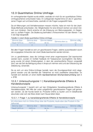 44
12.3 Quantitative Online Umfrage
Im vorhergehenden Kapitel wurde erklärt, weshalb ich mich für ein quantitatives Online-
Umfrageverfahren entschieden habe. Im vorliegenden Kapitel führe ich die 31 geschlos-
senen Fragen auf und beschreibe, weshalb ich die Fragen ausgewählt habe.
Da ich Meinungen und Verhaltensweisen messen möchte, habe ich mich für die Likert-
Skala-Methode entschieden. Die Möglichkeiten für eine Antwort reichen von einem Ext-
rem zum Anderen. Damit erreiche ich die Erfassung von Meinungsgraden, im Gegen-
satz zu Ja/Nein Fragen. Die Skalierung beinhaltet 5 Antwortreihen mit den Werten 1 bis
5 wie folgt dargestellt:
Tabelle 3: Likert-Skala quantitative Online-Umfrage
Stimme über-
haupt nicht zu
Stimme eher
nicht zu
Stimme teilwei-
se zu
Stimme eher zu
Stimme völlig
zu
1 2 3 4 5
Bei allen Fragen handelt es sich um geschlossene Fragen, welche ausschliesslich durch
die vorgegeben Antworten der Likert-Skala beantwortet werden können.
Um zu gewährleisten, dass die Umfrage innert einer angemessenen Zeit beantwortet
werden kann, wurden im Vorfeld Testläufe mit Testpersonen durchgeführt. Die Befra-
gung wurde mit einem Einleitungstext, in dem die verantwortliche Person vorgestellt
wird, wie viel Zeit die Befragung etwa in Anspruch nehmen wird und der Erläuterung der
Zielsetzung, versendet.
Da es sich um eine Online-Umfrage handelt, kann die Grundgesamtheit nicht abge-
grenzt werden und die Identität der Teilnehmer ist nicht zweifelsfrei überprüfbar. Es
handelt sich deshalb um einen nicht repräsentativen Stichprobenumfang von n
= 216.
12.3.1 Untersuchungsziel 1 | Kanalübergreifende Effekte &
Handelskonzepte
Untersuchungsziel 1 bezieht sich auf den Erfolgsfaktor Kanalübergreifende Effekte &
Handelskonzepte. Mit Hilfe der unten aufgeführten geschlossenen Fragen soll gemes-
sen werden, ob der Kunde bereit ist, Produkte Online zu kaufen und im Detailhandel
abzuholen oder sich die Ware direkt nach Hause liefern lässt.
12.3.1.1 Frage 1 zu kanalübergreifende Effekte & Handelskonzepte
Ich informiere mich im Online Shop über die Produkte, kaufe aber das Produkt im De-
tailhandel.
Stimme über-
haupt nicht zu
Stimme eher
nicht zu
Stimme teilwei-
se zu
Stimme eher zu
Stimme völlig
zu
1 2 3 4 5
 