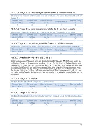 45
12.3.1.2 Frage 2 zu kanalübergreifende Effekte & Handelskonzepte
Ich informiere mich im Online Shop über die Produkte und kaufe das Produkt auch im
Online Shop.
Stimme über-
haupt nicht zu
Stimme eher
nicht zu
Stimme teilwei-
se zu
Stimme eher zu
Stimme völlig
zu
1 2 3 4 5
12.3.1.3 Frage 3 zu kanalübergreifende Effekte & Handelskonzepte
Ich bestelle Produkte im Online Shop und lasse mir die Ware nach Hause liefern.
Stimme über-
haupt nicht zu
Stimme eher
nicht zu
Stimme teilwei-
se zu
Stimme eher zu
Stimme völlig
zu
1 2 3 4 5
12.3.4 Frage 4 zu kanalübergreifende Effekte & Handelskonzepte
Ich bestelle Produkte im Online Shop und hole die Ware beim Detailhändler selbst ab.
Stimme über-
haupt nicht zu
Stimme eher
nicht zu
Stimme teilwei-
se zu
Stimme eher zu
Stimme völlig
zu
1 2 3 4 5
12.3.2 Untersuchungsziel 2 | Google
Untersuchungsziel 2 bezieht sich auf den Erfolgsfaktor Google. Mit Hilfe der unten auf-
geführten Fragen soll gemessen werden, ob der Kunde direkt auf einen bestimmten
Onlineshop zugreift, um ein bestimmtes Produkt zu kaufen, oder ob er mit Hilfe der
Google Suchmaschine ein bestimmtest Produkt sucht, und um einen passenden Anbie-
ter für das gesuchte Produkt zu finden. Ausserdem soll gemessen werden, ob der Kun-
de mehrheitlich Google als Suchmaschine verwendet oder einen anderen Suchmaschi-
nendienst.
12.3.2.1 Frage 1 zu Google
Ich benutze hauptsächlich Google als Suchmaschine.
Stimme über-
haupt nicht zu
Stimme eher
nicht zu
Stimme teilwei-
se zu
Stimme eher zu
Stimme völlig
zu
1 2 3 4 5
12.3.6.2 Frage 2 zu Google
Ich benutze hauptsächlich andere Suchmaschinen wie z.B. Bing, Yahoo, Duckduckgo,
etc.
Stimme über-
haupt nicht zu
Stimme eher
nicht zu
Stimme teilwei-
se zu
Stimme eher zu
Stimme völlig
zu
1 2 3 4 5
 