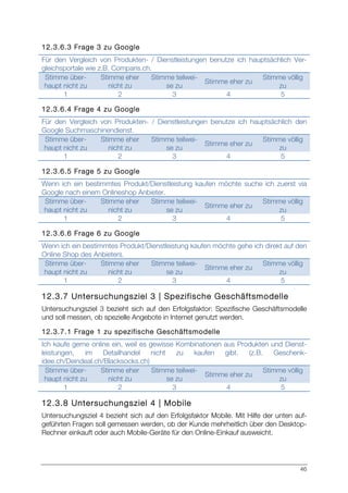 46
12.3.6.3 Frage 3 zu Google
Für den Vergleich von Produkten- / Dienstleistungen benutze ich hauptsächlich Ver-
gleichsportale wie z.B. Comparis.ch.
Stimme über-
haupt nicht zu
Stimme eher
nicht zu
Stimme teilwei-
se zu
Stimme eher zu
Stimme völlig
zu
1 2 3 4 5
12.3.6.4 Frage 4 zu Google
Für den Vergleich von Produkten- / Dienstleistungen benutze ich hauptsächlich den
Google Suchmaschinendienst.
Stimme über-
haupt nicht zu
Stimme eher
nicht zu
Stimme teilwei-
se zu
Stimme eher zu
Stimme völlig
zu
1 2 3 4 5
12.3.6.5 Frage 5 zu Google
Wenn ich ein bestimmtes Produkt/Dienstleistung kaufen möchte suche ich zuerst via
Google nach einem Onlineshop Anbieter.
Stimme über-
haupt nicht zu
Stimme eher
nicht zu
Stimme teilwei-
se zu
Stimme eher zu
Stimme völlig
zu
1 2 3 4 5
12.3.6.6 Frage 6 zu Google
Wenn ich ein bestimmtes Produkt/Dienstleistung kaufen möchte gehe ich direkt auf den
Online Shop des Anbieters.
Stimme über-
haupt nicht zu
Stimme eher
nicht zu
Stimme teilwei-
se zu
Stimme eher zu
Stimme völlig
zu
1 2 3 4 5
12.3.7 Untersuchungsziel 3 | Spezifische Geschäftsmodelle
Untersuchungsziel 3 bezieht sich auf den Erfolgsfaktor: Spezifische Geschäftsmodelle
und soll messen, ob spezielle Angebote in Internet genutzt werden.
12.3.7.1 Frage 1 zu spezifische Geschäftsmodelle
Ich kaufe gerne online ein, weil es gewisse Kombinationen aus Produkten und Dienst-
leistungen, im Detailhandel nicht zu kaufen gibt. (z.B. Geschenk-
idee.ch/Deindeal.ch/Blacksocks.ch)
Stimme über-
haupt nicht zu
Stimme eher
nicht zu
Stimme teilwei-
se zu
Stimme eher zu
Stimme völlig
zu
1 2 3 4 5
12.3.8 Untersuchungsziel 4 | Mobile
Untersuchungsziel 4 bezieht sich auf den Erfolgsfaktor Mobile. Mit Hilfe der unten auf-
geführten Fragen soll gemessen werden, ob der Kunde mehrheitlich über den Desktop-
Rechner einkauft oder auch Mobile-Geräte für den Online-Einkauf ausweicht.
 