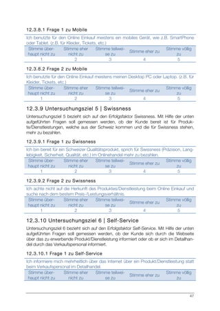 47
12.3.8.1 Frage 1 zu Mobile
Ich benutzte für den Online Einkauf meistens ein mobiles Gerät, wie z.B. SmartPhone
oder Tablet. (z.B. für Kleider, Tickets, etc.)
Stimme über-
haupt nicht zu
Stimme eher
nicht zu
Stimme teilwei-
se zu
Stimme eher zu
Stimme völlig
zu
1 2 3 4 5
12.3.8.2 Frage 2 zu Mobile
Ich benutzte für den Online Einkauf meistens meinen Desktop PC oder Laptop. (z.B. für
Kleider, Tickets, etc.)
Stimme über-
haupt nicht zu
Stimme eher
nicht zu
Stimme teilwei-
se zu
Stimme eher zu
Stimme völlig
zu
1 2 3 4 5
12.3.9 Untersuchungsziel 5 | Swissness
Untersuchungsziel 5 bezieht sich auf den Erfolgsfaktor Swissness. Mit Hilfe der unten
aufgeführten Fragen soll gemessen werden, ob der Kunde bereit ist für Produk-
te/Dienstleistungen, welche aus der Schweiz kommen und die für Swissness stehen,
mehr zu bezahlen.
12.3.9.1 Frage 1 zu Swissness
Ich bin bereit für ein Schweizer Qualitätsprodukt, sprich für Swissness (Präzision, Lang-
lebigkeit, Sicherheit, Qualität, etc.) im Onlinehandel mehr zu bezahlen.
Stimme über-
haupt nicht zu
Stimme eher
nicht zu
Stimme teilwei-
se zu
Stimme eher zu
Stimme völlig
zu
1 2 3 4 5
12.3.9.2 Frage 2 zu Swissness
Ich achte nicht auf die Herkunft des Produktes/Dienstleistung beim Online Einkauf und
suche nach dem bestem Preis-/Leistungsverhältnis.
Stimme über-
haupt nicht zu
Stimme eher
nicht zu
Stimme teilwei-
se zu
Stimme eher zu
Stimme völlig
zu
1 2 3 4 5
12.3.10 Untersuchungsziel 6 | Self-Service
Untersuchungsziel 6 bezieht sich auf den Erfolgsfaktor Self-Service. Mit Hilfe der unten
aufgeführten Fragen soll gemessen werden, ob der Kunde sich durch die Webseite
über das zu erwerbende Produkt/Dienstleistung informiert oder ob er sich im Detailhan-
del durch das Verkaufspersonal informiert.
12.3.10.1 Frage 1 zu Self-Service
Ich informiere mich mehrheitlich über das Internet über ein Produkt/Dienstleistung statt
beim Verkaufspersonal im Detailhandel.
Stimme über-
haupt nicht zu
Stimme eher
nicht zu
Stimme teilwei-
se zu
Stimme eher zu
Stimme völlig
zu
 