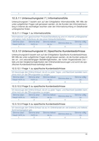 48
1 2 3 4 5
12.3.11 Untersuchungsziel 7 | Informationsfülle
Untersuchungsziel 7 bezieht sich auf den Erfolgsfaktor Informationsfülle. Mit Hilfe der
unten aufgeführten Fragen soll gemessen werden, ob die Kunden den Informationsum-
fang in Internet als reichhaltiger erachten oder den Informationsumfang im Detailhandel
umfangreicher finden.
12.3.11.1 Frage 1 zu Informationsfülle
Informationen zum gewünschten Produkt/Dienstleistung sind im Internet umfangreicher
und geben mehr Aufschluss als das eines Verkaufsmitarbeiters.
Stimme über-
haupt nicht zu
Stimme eher
nicht zu
Stimme teilwei-
se zu
Stimme eher zu
Stimme völlig
zu
1 2 3 4 5
12.3.12 Untersuchungsziel 8 | Spezifische Kundenbedürfnisse
Untersuchungsziel 8 bezieht sich auf den Erfolgsfaktor Spezifische Kundenbedürfnisse.
Mit Hilfe der unten aufgeführten Fragen soll gemessen werden, ob die Kunden aufgrund
der ort- und zeitunabhängigen Bestellmöglichkeiten, der hohen Angebotsbreite und –
tiefe und den Vergleichsmöglichkeiten den Onlinehandel bevorzugen und somit die spe-
zifischen Kundenbedürfnisse befriedigt werden.
12.3.12.1 Frage 1 zu spezifische Kundenbedürfnisse
Ich bevorzuge den Online-Einkauf, da ich zu jeder Tages- und Nachtzeit bestellen kann
ohne mich um die Öffnungszeiten zu sorgen.
Stimme über-
haupt nicht zu
Stimme eher
nicht zu
Stimme teilwei-
se zu
Stimme eher zu
Stimme völlig
zu
1 2 3 4 5
12.3.12.2 Frage 2 zu spezifische Kundenbedürfnisse
Ich bevorzuge den Online-Einkauf, da ich zu jeder Tages- und Nachtzeit bestellen kann
ohne mich um die Öffnungszeiten zu sorgen.
Stimme über-
haupt nicht zu
Stimme eher
nicht zu
Stimme teilwei-
se zu
Stimme eher zu
Stimme völlig
zu
1 2 3 4 5
12.3.12.3 Frage 3 zu spezifische Kundenbedürfnisse
Ich bevorzuge den Online-Einkauf da es im Onlinehandel ein viel breiteres und tieferes
Sortimentsangebot gibt.
Stimme über-
haupt nicht zu
Stimme eher
nicht zu
Stimme teilwei-
se zu
Stimme eher zu
Stimme völlig
zu
1 2 3 4 5
 