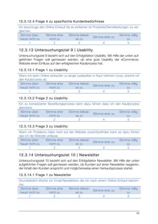 49
12.3.12.4 Frage 4 zu spezifische Kundenbedürfnisse
Ich bevorzuge den Online Einkauf da es einfacher ist Produkte/Dienstleistungen zu ver-
gleichen.
Stimme über-
haupt nicht zu
Stimme eher
nicht zu
Stimme teilwei-
se zu
Stimme eher zu
Stimme völlig
zu
1 2 3 4 5
12.3.13 Untersuchungsziel 9 | Usability
Untersuchungsziel 9 bezieht sich auf den Erfolgsfaktor Usability. Mit Hilfe der unten auf-
geführten Fragen soll gemessen werden, ob eine gute Usability der eCommerce-
Website einen Einfluss auf den erfolgreichen Kaufprozess hat.
12.3.13.1 Frage 1 zu Usability
Wenn ich beim Online einkaufen zu lange Ladezeiten in Kauf nehmen muss, breche ich
den Kaufprozess ab.
Stimme über-
haupt nicht zu
Stimme eher
nicht zu
Stimme teilwei-
se zu
Stimme eher zu
Stimme völlig
zu
1 2 3 4 5
12.3.13.2 Frage 2 zu Usability
Ein zu komplizierter Bezahlungsprozess kann dazu führen dass ich den Kaufprozess
abbreche.
Stimme über-
haupt nicht zu
Stimme eher
nicht zu
Stimme teilwei-
se zu
Stimme eher zu
Stimme völlig
zu
1 2 3 4 5
12.3.13.3 Frage 3 zu Usability
Wenn ich Probleme habe mich auf der Website zurechtzufinden kann es dazu führen
das ich die Website verlasse.
Stimme über-
haupt nicht zu
Stimme eher
nicht zu
Stimme teilwei-
se zu
Stimme eher zu
Stimme völlig
zu
1 2 3 4 5
12.3.14 Untersuchungsziel 10 | Newsletter
Untersuchungsziel 10 bezieht sich auf den Erfolgsfaktor Newsletter. Mit Hilfe der unten
aufgeführten Fragen soll gemessen werden, ob Kunden auf einen Newsletter reagieren,
der Inhalt den Kunden anspricht und möglicherweise einen Verkaufsprozess startet.
12.3.14.1 Frage 1 zu Newsletter
Grundsätzlich lösche ich Email-Newsletters die ich nach einem Online-Einkauf bekom-
me.
Stimme über-
haupt nicht zu
Stimme eher
nicht zu
Stimme teilwei-
se zu
Stimme eher zu
Stimme völlig
zu
1 2 3 4 5
 