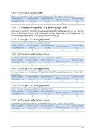 50
12.3.14.2 Frage 2 zu Newsletter
Wenn ein Newsletter mein Interesse auf den ersten Blick weckt lese ich ihn.
Stimme über-
haupt nicht zu
Stimme eher
nicht zu
Stimme teilwei-
se zu
Stimme eher zu
Stimme völlig
zu
1 2 3 4 5
12.3.15 Untersuchungsziel 11 | Zahlungssysteme
Untersuchungsziel 11 bezieht sich auf den Erfolgsfaktor Zahlungssysteme. Mit Hilfe der
unten aufgeführten Fragen soll gemessen werden, über welche Zahlungsmittel der
Kunde verfügt und welche Zahlungssysteme er bevorzugt.
12.3.15.1 Frage 1 zu Zahlungssysteme
Ich bevorzuge PayPal als Online Zahlungsmittel.
Stimme über-
haupt nicht zu
Stimme eher
nicht zu
Stimme teilwei-
se zu
Stimme eher zu
Stimme völlig
zu
1 2 3 4 5
12.3.15.2 Frage 2 zu Zahlungssysteme
Ich bevorzuge die PostFinance Card als Online Zahlungsmittel.
Stimme über-
haupt nicht zu
Stimme eher
nicht zu
Stimme teilwei-
se zu
Stimme eher zu
Stimme völlig
zu
1 2 3 4 5
12.3.15.3 Frage 3 zu Zahlungssysteme
Ich bevorzuge die Kreditkarte (MasterCard/Visa/AmericanExpress) als Online Zah-
lungsmittel.
Stimme über-
haupt nicht zu
Stimme eher
nicht zu
Stimme teilwei-
se zu
Stimme eher zu
Stimme völlig
zu
1 2 3 4 5
12.3.15.4 Frage 4 zu Zahlungssysteme
Ich bevorzuge Click&Buy als Online Zahlungsmittel.
Stimme über-
haupt nicht zu
Stimme eher
nicht zu
Stimme teilwei-
se zu
Stimme eher zu
Stimme völlig
zu
1 2 3 4 5
12.3.15.5 Frage 5 zu Zahlungssysteme
Ich bevorzuge die Vorauskasse (Banküberweisung) als Online Zahlungsmittel.
Stimme über-
haupt nicht zu
Stimme eher
nicht zu
Stimme teilwei-
se zu
Stimme eher zu
Stimme völlig
zu
1 2 3 4 5
 