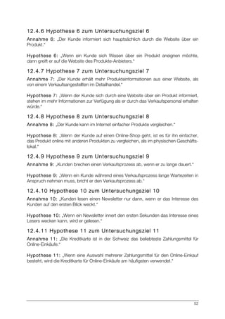 52
12.4.6 Hypothese 6 zum Untersuchungsziel 6
Annahme 6: „Der Kunde informiert sich hauptsächlich durch die Website über ein
Produkt.“
Hypothese 6: „Wenn ein Kunde sich Wissen über ein Produkt aneignen möchte,
dann greift er auf die Website des Produkte-Anbieters.“
12.4.7 Hypothese 7 zum Untersuchungsziel 7
Annahme 7: „Der Kunde erhält mehr Produkteinformationen aus einer Website, als
von einem Verkaufsangestellten im Detailhandel.“
Hypothese 7: „Wenn der Kunde sich durch eine Website über ein Produkt informiert,
stehen im mehr Informationen zur Verfügung als er durch das Verkaufspersonal erhalten
würde.“
12.4.8 Hypothese 8 zum Untersuchungsziel 8
Annahme 8: „Der Kunde kann im Internet einfacher Produkte vergleichen.“
Hypothese 8: „Wenn der Kunde auf einen Online-Shop geht, ist es für ihn einfacher,
das Produkt online mit anderen Produkten zu vergleichen, als im physischen Geschäfts-
lokal.“
12.4.9 Hypothese 9 zum Untersuchungsziel 9
Annahme 9: „Kunden brechen einen Verkaufsprozess ab, wenn er zu lange dauert.“
Hypothese 9: „Wenn ein Kunde während eines Verkaufsprozess lange Wartezeiten in
Anspruch nehmen muss, bricht er den Verkaufsprozess ab.“
12.4.10 Hypothese 10 zum Untersuchungsziel 10
Annahme 10: „Kunden lesen einen Newsletter nur dann, wenn er das Interesse des
Kunden auf den ersten Blick weckt.“
Hypothese 10: „Wenn ein Newsletter innert den ersten Sekunden das Interesse eines
Lesers wecken kann, wird er gelesen.“
12.4.11 Hypothese 11 zum Untersuchungsziel 11
Annahme 11: „Die Kreditkarte ist in der Schweiz das beliebteste Zahlungsmittel für
Online-Einkäufe.“
Hypothese 11: „Wenn eine Auswahl mehrerer Zahlungsmittel für den Online-Einkauf
besteht, wird die Kreditkarte für Online-Einkäufe am häufigsten verwendet.“
 