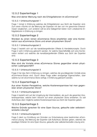 55
12.5.2 Expertenfrage 1
Was sind deiner Meinung nach die Erfolgsfaktoren im eCommerce?
12.5.2.1 Untersuchungsziel 1
Frage 1 bringt in Erfahrung welches die Erfolgsfaktoren aus Sicht der Experten sind.
Zum einen möchte ich die Meinung der Experten mit den von mir gewonnen Erkennt-
nissen vergleichen, zum anderen soll es eine Gelegenheit bieten noch unbekannte Er-
folgsfaktoren in Erfahrung zu bringen.
12.5.2 Expertenfrage 2
Würdest du einen reinen eCommerce Store empfehlen oder eine Kombi-
nation aus eCommerce Store und einem physischem Store?
12.5.2.1 Untersuchungsziel 2
Frage 2 bezieht sich auf die kanalübergreifenden Effekte & Handelskonzepte. Durch
Frage 2 soll in Erfahrung gebracht werden, für welche Geschäftsfälle sich eine Kombi-
nation rentiert und welches die kanalübergreifenden Effekte aus Sicht der Experten
sind.
12.5.3 Expertenfrage 3
Was sind die Vorteile eines eCommerce Stores gegenüber einem physi-
schen Ladengeschäft?
12.5.3.1 Untersuchungsziel 3
Frage 3 hat das Ziel in Erfahrung zu bringen, welches die grundlegenden Vorteile eines
eCommerce-Stores sind. Durch diese Frage sollen einzigartige Eigenschaften, über
welche nur ein eCommerce-Store verfügt, in Erfahrung gebracht werden.
12.5.4 Expertenfrage 4
Aus einer Kosten-Perspektive, welche Kostenersparnisse hat man gegen-
über einem physischen Store?
12.4.4.1 Untersuchungsziel 4
Frage 4 bezieht sich auf die Umgehung der Intermediären, als auch die gesamten Kos-
tenersparnisse, welche beim Verzicht auf einen physischen Store entstehen. Es soll
Aufschluss über mögliche weitere Kostenersparnisse aus Sicht der Experten geben.
12.5.5 Expertenfrage 5
Welche Gründe sprechen für eine Open Source, gekaufte oder selbstent-
wickelte Lösung?
12.5.5.1 Untersuchungsziel 5
Frage 5 dient zur Ermittlung von Gründen zur Entscheidung einer bestimmten eCom-
merce-Lösung. Die Meinung der Experten soll Aufschluss darüber geben, welches die
jeweiligen Kriterien für eine Open-Source, gekaufte oder selbstentwickelte Lösung sind.
 