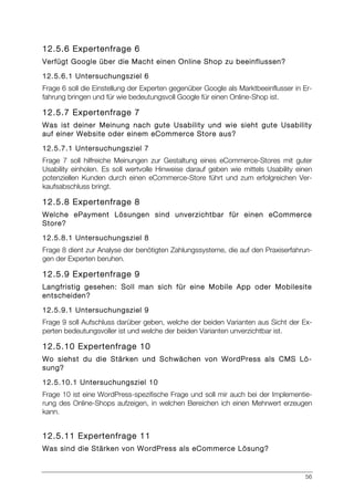 56
12.5.6 Expertenfrage 6
Verfügt Google über die Macht einen Online Shop zu beeinflussen?
12.5.6.1 Untersuchungsziel 6
Frage 6 soll die Einstellung der Experten gegenüber Google als Marktbeeinflusser in Er-
fahrung bringen und für wie bedeutungsvoll Google für einen Online-Shop ist.
12.5.7 Expertenfrage 7
Was ist deiner Meinung nach gute Usability und wie sieht gute Usability
auf einer Website oder einem eCommerce Store aus?
12.5.7.1 Untersuchungsziel 7
Frage 7 soll hilfreiche Meinungen zur Gestaltung eines eCommerce-Stores mit guter
Usability einholen. Es soll wertvolle Hinweise darauf geben wie mittels Usability einen
potenziellen Kunden durch einen eCommerce-Store führt und zum erfolgreichen Ver-
kaufsabschluss bringt.
12.5.8 Expertenfrage 8
Welche ePayment Lösungen sind unverzichtbar für einen eCommerce
Store?
12.5.8.1 Untersuchungsziel 8
Frage 8 dient zur Analyse der benötigten Zahlungssysteme, die auf den Praxiserfahrun-
gen der Experten beruhen.
12.5.9 Expertenfrage 9
Langfristig gesehen: Soll man sich für eine Mobile App oder Mobilesite
entscheiden?
12.5.9.1 Untersuchungsziel 9
Frage 9 soll Aufschluss darüber geben, welche der beiden Varianten aus Sicht der Ex-
perten bedeutungsvoller ist und welche der beiden Varianten unverzichtbar ist.
12.5.10 Expertenfrage 10
Wo siehst du die Stärken und Schwächen von WordPress als CMS Lö-
sung?
12.5.10.1 Untersuchungsziel 10
Frage 10 ist eine WordPress-spezifische Frage und soll mir auch bei der Implementie-
rung des Online-Shops aufzeigen, in welchen Bereichen ich einen Mehrwert erzeugen
kann.
12.5.11 Expertenfrage 11
Was sind die Stärken von WordPress als eCommerce Lösung?
 