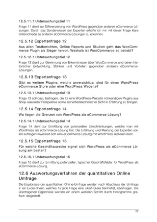 57
12.5.11.1 Untersuchungsziel 11
Frage 11 dient zur Differenzierung von WordPress gegenüber anderen eCommerce Lö-
sungen. Durch das Sonderwissen der Experten erhoffe ich mir mit dieser Frage klare
Unterschiede zu anderen eCommerce-Lösungen zu erkennen.
12.5.12 Expertenfrage 12
Aus allen Testberichten, Online Reports und Studien geht das WooCom-
merce Plugin als Sieger hervor. Weshalb ist WooCommerce so beliebt?
12.5.12.1 Untersuchungsziel 12
Frage 12 dient zur Gewinnung von Erkenntnissen über WooCommerce und deren his-
torischer Entwicklung, Stärken und Vorteilen gegenüber anderen eCommerce-
Lösungen.
12.5.13 Expertenfrage 13
Gibt es weitere Plugins, welche unverzichtbar sind für einen WordPress
eCommerce Store oder eine WordPress Website?
12.5.13.1 Untersuchungsziel 13
Frage 13 soll dazu beitragen, die für eine WordPress-Website notwendigen Plugins aus
Shop-relevanter Perspektive sowie sicherheitstechnischer Sicht in Erfahrung zu bringen.
12.5.14 Expertenfrage 14
Wo liegen die Grenzen von WordPress als eCommerce Lösung?
12.5.14.1 Untersuchungsziel 14
Frage 14 dient zur Ermittlung von potenziellen Einschränkungen, welche man mit
WordPress als eCommerce-Lösung hat. Die Erfahrung und Meinung der Experten sol-
len aufzeigen inwieweit sich eine eCommerce-Lösung mit WordPress skalieren lässt.
12.5.15 Expertenfrage 15
Für welche Geschäftszwecke eignet sich WordPress als eCommerce Lö-
sung am besten?
12.5.15.1 Untersuchungsziel 15
Frage 15 dient zur Ermittlung potenzieller, typischer Geschäftsfelder für WordPress als
eCommerce-Lösung.
12.6 Auswertungsverfahren der quantitativen Online
Umfrage
Die Ergebnisse der quantitativen Online-Umfrage werden nach Abschluss der Umfrage
in ein Excel-Sheet, welches für jede Frage eine Likert-Skala beinhaltet, übertragen. Die
übertragenen Ergebnisse werden ein einem weiteren Schritt durch Histogramme gra-
fisch dargestellt.
 