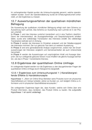 58
Im vorhergehenden Kapitel wurden die Untersuchungsziele genannt, welche operatio-
nalisiert wurden. Durch die Operationalisierung wurde ein Erhebungsinstrument entwi-
ckelt, um die Ergebnisse zu messen.
12.7 Auswertungsverfahren der qualitativen mündlichen
Befragung
Die Auswertung der qualitativen mündlichen Befragung erfolgt nach dem Schema zur
Auswertung nach Lamnek. Das Schema zur Auswertung nach Lamnek ist in vier Pha-
sen unterteilt.
In Phase 1 wird das Interview zunächst transkribiert und in eine Textform überführt.
Damit der Interviewverlauf, die Aussagereihenfolge und Gesprächsdynamik erhalten
bleibt, wurde eine vollständige Transkription des Interviews erstellt. Die vollständige
Transkription befindet sich im Anhang.
In Phase 2 werden die Interviews im Einzelnen analysiert und der Detailierungsgrad
der Interviews minimiert. Der nun gekürzte Text dient zur weiteren Auswertung
In Phase 3 wird eine generalisierende Analyse vorgenommen, wobei man die Einzel-
auswertungen der Interviews vergleicht und Gemeinsamkeiten als auch Unterschiede
hervorhebt.
In Phase 4 werden die Auswertungen auf ursprünglichen Inhalt und Aussage über-
prüft. Die nun vorliegende gekürzte Version muss Inhaltlich die gleiche Aussage beinhal-
ten, wie das in Phase 1 transkribierte Interview.
12.8 Ergebnisse der quantitativen Online Umfrage
Im vorliegenden Kapitel werden nun die Ergebnisse zu den dazugehörenden Fragen der
quantitativen Online Umfrage durch Histogramme dargestellt.
12.8.1 Ergebnisse zum Untersuchungsziel 1 | Kanalübergrei-
fende Effekte & Handelskonzepte
Hypothese 1: „Wenn ein Online-Shop-Betreiber seine Produkte durch ein physisches
Geschäftslokal zum Verkauf anbietet, ziehen es Kunden vor, sich lediglich Online zu In-
formieren und im physischen Geschäftslokal einzukaufen.“
Die vorliegenden Ergebnisse legen dar, dass Kunden, welche sich Online über eine
Produkt informieren, dazu tendieren, das Produkt Online zu kaufen. Die aufgestellte
Hypothese 1 ist somit widerlegt.
 