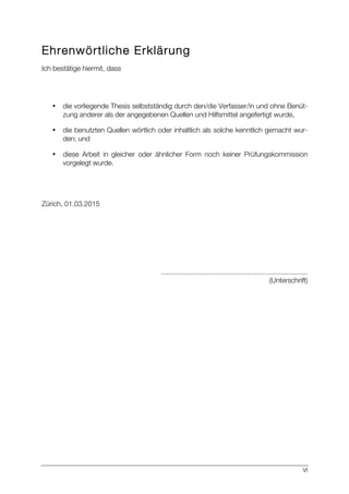 VI
Ehrenwörtliche Erklärung
Ich bestätige hiermit, dass
• die vorliegende Thesis selbstständig durch den/die Verfasser/in und ohne Benüt-
zung anderer als der angegebenen Quellen und Hilfsmittel angefertigt wurde,
• die benutzten Quellen wörtlich oder inhaltlich als solche kenntlich gemacht wur-
den; und
• diese Arbeit in gleicher oder ähnlicher Form noch keiner Prüfungskommission
vorgelegt wurde.
Zürich, 01.03.2015
...........................................................................
(Unterschrift)
 