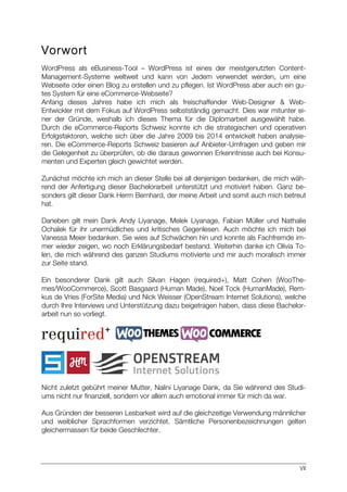 VII
Vorwort
WordPress als eBusiness-Tool – WordPress ist eines der meistgenutzten Content-
Management-Systeme weltweit und kann von Jedem verwendet werden, um eine
Webseite oder einen Blog zu erstellen und zu pflegen. Ist WordPress aber auch ein gu-
tes System für eine eCommerce-Webseite?
Anfang dieses Jahres habe ich mich als freischaffender Web-Designer & Web-
Entwickler mit dem Fokus auf WordPress selbstständig gemacht. Dies war mitunter ei-
ner der Gründe, weshalb ich dieses Thema für die Diplomarbeit ausgewählt habe.
Durch die eCommerce-Reports Schweiz konnte ich die strategischen und operativen
Erfolgsfaktoren, welche sich über die Jahre 2009 bis 2014 entwickelt haben analysie-
ren. Die eCommerce-Reports Schweiz basieren auf Anbieter-Umfragen und geben mir
die Gelegenheit zu überprüfen, ob die daraus gewonnen Erkenntnisse auch bei Konsu-
menten und Experten gleich gewichtet werden.
Zunächst möchte ich mich an dieser Stelle bei all denjenigen bedanken, die mich wäh-
rend der Anfertigung dieser Bachelorarbeit unterstützt und motiviert haben. Ganz be-
sonders gilt dieser Dank Herrn Bernhard, der meine Arbeit und somit auch mich betreut
hat.
Daneben gilt mein Dank Andy Liyanage, Melek Liyanage, Fabian Müller und Nathalie
Ochalek für ihr unermüdliches und kritisches Gegenlesen. Auch möchte ich mich bei
Vanessa Meier bedanken. Sie wies auf Schwächen hin und konnte als Fachfremde im-
mer wieder zeigen, wo noch Erklärungsbedarf bestand. Weiterhin danke ich Olivia To-
len, die mich während des ganzen Studiums motivierte und mir auch moralisch immer
zur Seite stand.
Ein besonderer Dank gilt auch Silvan Hagen (required+), Matt Cohen (WooThe-
mes/WooCommerce), Scott Basgaard (Human Made), Noel Tock (HumanMade), Rem-
kus de Vries (ForSite Media) und Nick Weisser (OpenStream Internet Solutions), welche
durch Ihre Interviews und Unterstützung dazu beigetragen haben, dass diese Bachelor-
arbeit nun so vorliegt.
Nicht zuletzt gebührt meiner Mutter, Nalini Liyanage Dank, da Sie während des Studi-
ums nicht nur finanziell, sondern vor allem auch emotional immer für mich da war.
Aus Gründen der besseren Lesbarkeit wird auf die gleichzeitige Verwendung männlicher
und weiblicher Sprachformen verzichtet. Sämtliche Personenbezeichnungen gelten
gleichermassen für beide Geschlechter.
 