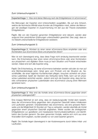 80
Zum Untersuchungsziel 1:
Expertenfrage 1: Was sind deiner Meinung nach die Erfolgsfaktoren im eCommerce?
Die Meinungen der Experten sind Unterschiedlich ausgefallen. Bis auf eine Antwort,
welche die technische Affinität eines Kunden als Erfolgsfaktor misst, stehen die Meinun-
gen der jeweiligen Experten im Zusammenhang mit den aus der Theorie erarbeiteten
Erfolgsfaktoren.
Fazit: Alle von den Experten genannten Erfolgsfaktoren sind relevant, werden aber
aufgrund ihrer persönlichen Erfahrungen unterschiedlich gewichtet. Dies zeigt, dass ei-
ne Vielzahl unterschiedlicher Erfolgsfaktoren existieren.
Zum Untersuchungsziel 2:
Expertenfrage 2: Würdest du einen reinen eCommerce-Store empfehlen oder eine
Kombination aus eCommerce-Store und physischen Store?
Man ist sich überwiegend einig, dass diese Frage nicht eindeutig beantwortet werden
kann. Die Entscheidung über einen reinen eCommerce-Store oder einer Kombination
aus physischem und digitalem Store muss je nach Situation und Produkt entschieden
werden. Dabei sind sich alle Experten einig.
Fazit: Die Entscheidung, ob reiner eCommerce betrieben werden soll oder ob man auf
eine Mehrkanalstrategie setzt, hängt ganz vom Produkt und der Situation ab. Ge-
schäftsfälle, die einen täglichen Kundenkontakt pflegen, brauchen sicherlich ein physi-
sches Ladenlokal. Spielt der Standort des Verkaufes keine Rolle, kann auf ein physi-
sches Ladenlokal verzichtet werden. Jedoch sind sich die Experten einig, dass bei be-
reits vorhandenen physischen Ladenlokalen eine eCommerce Lösung einen Mehrwert
generieren kann.
Zum Untersuchungsziel 3:
Expertenfrage 3: Was sind die Vorteile eines eCommerce-Stores gegenüber einem
physischen Ladengeschäft?
Eine knappe Mehrheit ist sich einig, dass ein bedeutungsvoller Vorteil darin besteht,
dass der eCommerce-Store gegenüber dem physischen Geschäft tiefere Initialkosten
und Laufkosten generiert. Charakteristiken des eCommerce, wie eine grössere Reich-
weite und die Möglichkeit 24 Stunden am Tag zu verkaufen, werden ebenfalls als Vorteil
gegenüber einem physischen Geschäft angesehen. Weiter wurden die strategischen
Erfolgsfaktoren zur gezielteren und messbareren Kommunikationseffizienz und Identifi-
kation des Kunden genannt. Die eben genannten Vorteile, welche sich nicht aus einer
finanziellen Sicht ergeben, wurden jeweils nur von zwei Experten genannt.
Fazit: Die Vorteile liegen überwiegend in der Kostenersparnis durch tiefere Initial- und
Laufkosten.
 